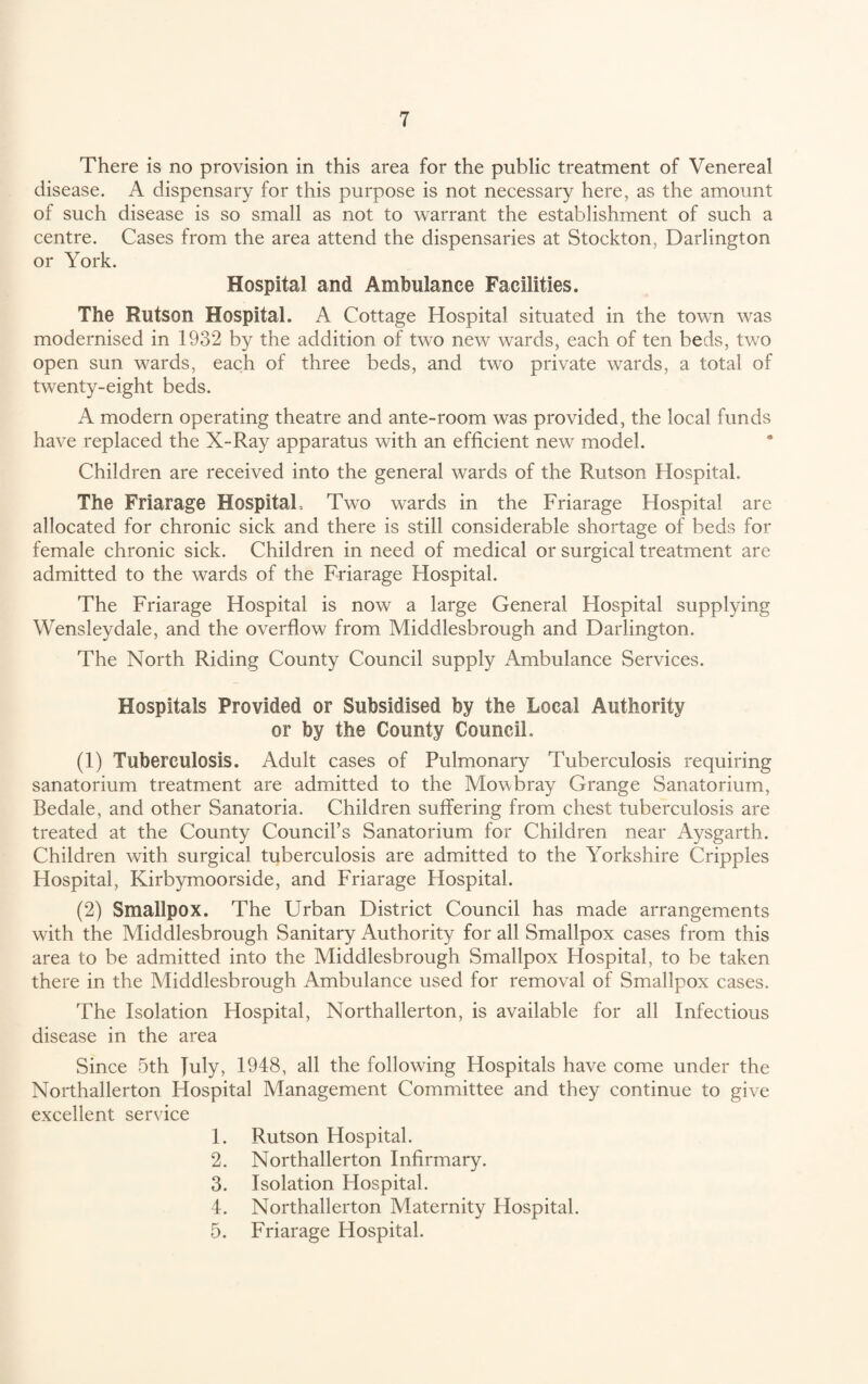 There is no provision in this area for the public treatment of Venereal disease. A dispensary for this purpose is not necessary here, as the amount of such disease is so small as not to warrant the establishment of such a centre. Cases from the area attend the dispensaries at Stockton, Darlington or York. Hospital and Ambulance Facilities. The Rutson Hospital. A Cottage Hospital situated in the towrn was modernised in 1932 by the addition of two new wards, each of ten beds, two open sun wards, each of three beds, and two private wards, a total of twenty-eight beds. A modern operating theatre and ante-room was provided, the local funds have replaced the X-Ray apparatus with an efficient new model. Children are received into the general wards of the Rutson Hospital. The Friarage Hospital, Two wards in the Friarage Hospital are allocated for chronic sick and there is still considerable shortage of beds for female chronic sick. Children in need of medical or surgical treatment are admitted to the wards of the Friarage Hospital. The Friarage Hospital is now a large General Hospital supplying Wensleydale, and the overflow from Middlesbrough and Darlington. The North Riding County Council supply Ambulance Services. Hospitals Provided or Subsidised by the Local Authority or by the County Council. (1) Tuberculosis. Adult cases of Pulmonary Tuberculosis requiring sanatorium treatment are admitted to the Mowbray Grange Sanatorium, Bedale, and other Sanatoria. Children suffering from chest tuberculosis are treated at the County Council’s Sanatorium for Children near Aysgarth. Children with surgical tuberculosis are admitted to the Yorkshire Cripples Hospital, Kirbymoorside, and Friarage Hospital. (2) Smallpox. The Urban District Council has made arrangements with the Middlesbrough Sanitary Authority for all Smallpox cases from this area to be admitted into the Middlesbrough Smallpox Hospital, to be taken there in the Middlesbrough Ambulance used for removal of Smallpox cases. The Isolation Hospital, Northallerton, is available for all Infectious disease in the area Since 5th fuly, 1948, all the following Hospitals have come under the Northallerton Hospital Management Committee and they continue to give excellent service 1. Rutson Hospital. 2. Northallerton Infirmary. 3. Isolation Hospital. 4. Northallerton Maternity Hospital. 5. Friarage Hospital.