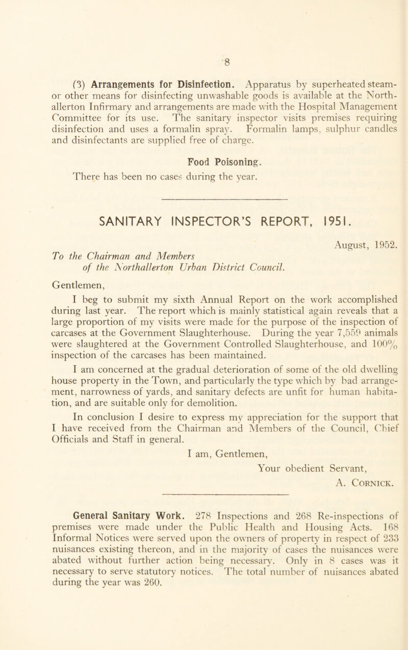 (3) Arrangements for Disinfection. Apparatus by superheated steam- or other means for disinfecting unwashable goods is available at the North¬ allerton Infirmary and arrangements are made with the Hospital Management Committee for its use. The sanitary inspector visits premises requiring disinfection and uses a formalin spray. Formalin lamps, sulphur candles and disinfectants are supplied free of charge. Food Poisoning. There has been no cases during the year. SANITARY INSPECTOR’S REPORT, 1951. August, 1952. To the Chairman and Members of the Northallerton Urban District Council. Gentlemen, I beg to submit my sixth Annual Report on the work accomplished during last year. The report which is mainly statistical again reveals that a large proportion of my visits were made for the purpose of the inspection of carcases at the Government Slaughterhouse. During the year 7,559 animals were slaughtered at the Government Controlled Slaughterhouse, and 100% inspection of the carcases has been maintained. I am concerned at the gradual deterioration of some of the old dwelling house property in the Town, and particularly the type which by bad arrange¬ ment, narrowness of yards, and sanitary defects are unfit for human habita¬ tion, and are suitable only for demolition. In conclusion I desire to express my appreciation for the support that I have received from the Chairman and Members of the Council, Chief Officials and Staff in general. I am, Gentlemen, Your obedient Servant, A. Cornick. General Sanitary Work. 278 Inspections and 268 Re-inspections of premises were made under the Public Health and Housing Acts. 168 Informal Notices were served upon the owners of property in respect of 233 nuisances existing thereon, and in the majority of cases the nuisances were abated without further action being necessary. Only in 8 cases was it necessary to serve statutory notices. The total number of nuisances abated during the year was 260.