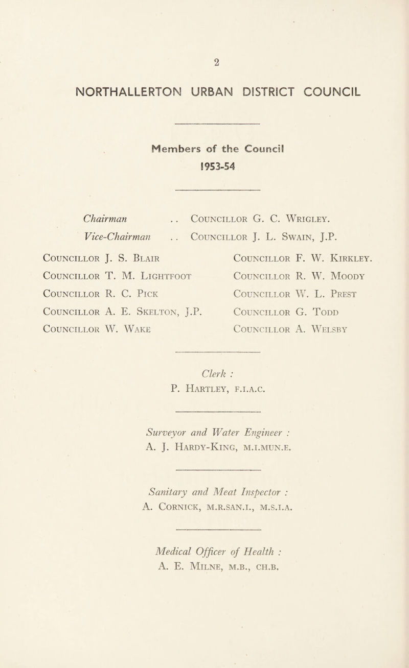 NORTHALLERTOM URBAN DISTRICT COUNCIL Members of the Council 1953-54 Chairman .. Councillor G. C. Wrigley. Vice-Chairman . . Councillor J. L. Swain, J.P. Councillor J. S. Blair Councillor T. M. Lightfoot Councillor R. C. Pick Councillor A. E. Skelton, J.P. Councillor W. Wake Councillor F. W. Kirkley. Councillor R. W. Moody Councillor W. L. Prest Councillor G. Todd Councillor A. Welsby Clerk : P. Hartley, f.i.a.c. Surveyor and Water Engineer : A. J. Hardy-King, m.i.mun.e. Sanitary and Meat Inspector : A. CORNICK, M.R.SAN.I., M.S.I.A. Medical Officer of Health : A. E. Milne, m.b., ch.b.