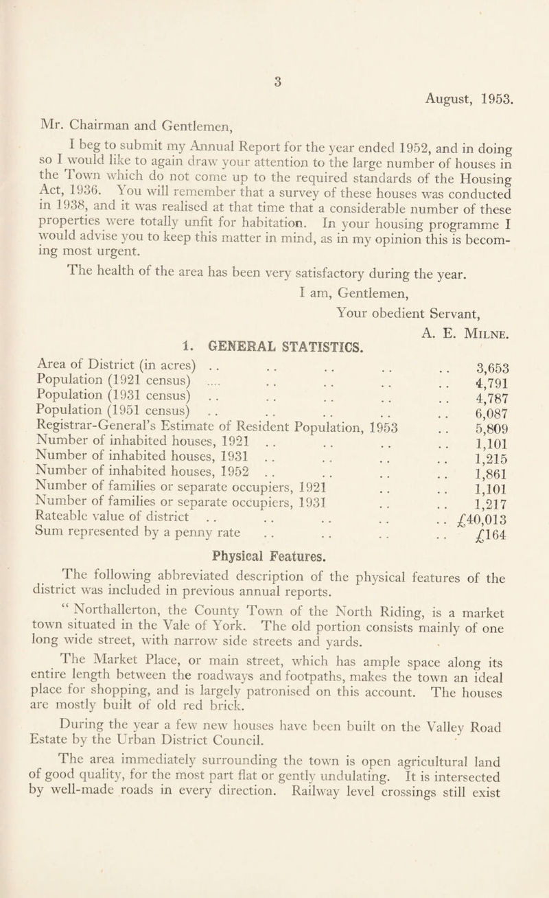 August, 1953. Mr. Chairman and Gentlemen, I beg to submit my Annual Report for the year ended 1952, and in doing so I would like to again draw your attention to the large number of houses in the i own which do not come up to the required standards of the Housing A.ct, 1956. k ou will remember that a survey of these houses was conducted in 1938, and it was realised at that time that a considerable number of these propei ties were totally unfit for habitation. In your housing programme I would advise you to keep this matter in mind, as in my opinion this is becom¬ ing most urgent. The health of the area has been very satisfactory during the year. I am, Gentlemen, Your obedient Servant, A. E. Milne. 1. GENERAL STATISTICS. Area of District (in acres) .. . . .. . . _ 3 553 Population (1921 census) .... . . . . .. _ 4/791 Population (1931 census) . . . . . . . . 4^87 Population (1951 census) . . . . . . . . . . 6 087 Registrar-General’s Estimate of Resident Population, 1953 . . 5*809 Number of inhabited houses, 1921 . . . . . . 1101 Number of inhabited houses, 1931 . . . . . . _ 1,215 Number of inhabited houses, 1952 . . . . . . . . 1*861 Number of families or separate occupiers, 1921 . . . . 1,101 Number of families or separate occupiers, 1931 . . . . 1,217 Rateable value of district . . . . . . . . . . -£40,013 Sum represented by a penny rate . . . . . . . . /164 Physical Features. The following abbreviated description of the physical features of the district was included in previous annual reports. “ Northallerton, the County Town of the North Riding, is a market town situated in the Yale of k ork. The old portion consists mainly of one long wide street, with narrow7- side streets and yards. The Market Place, or main street, which has ample space along its entire length between the roadways and footpaths, makes the town an ideal place for shopping, and is largely patronised on this account. The houses are mostly built of old red brick. During the year a few new houses have been built on the Valley Road Estate by the Urban District Council. The area immediately surrounding the town is open agricultural land of good quality, for the most part flat or gently undulating. It is intersected by well-made roads in every direction. Railway level crossings still exist