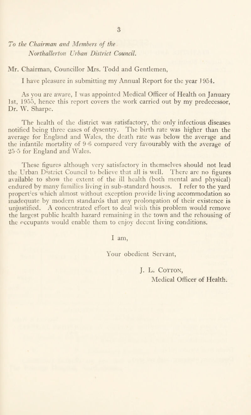 To the Chairman and Members of the Northallerton Urban District Council. Mr. Chairman, Councillor Mrs. Todd and Gentlemen, I have pleasure in submitting my Annual Report for the year J 954. As you are aware, I was appointed Medical Officer of Health on January 1st, 1955, hence this report covers the work carried out by my predecessor, Dr. W. Sharpe. The health of the district was satisfactory, the only infectious diseases notified being three cases of dysentry. The birth rate was higher than the average for England and Wales, the death rate was below the average and the infantile mortality of 9-6 compared very favourably with the average of 25-5 for England and Wales. These figures although very satisfactory in themselves should not lead the Urban District Council to believe that all is well. There are no figures available to show the extent of the ill health (both mental and physical) endured by many families living in sub-standard houses. I refer to the yard properfies which almost without exception provide living accommodation so inadequate by modern standards that any prolongation of their existence is unjustified. A concentrated effort to deal with this problem would remove the largest public health hazard remaining in the town and the rehousing of the occupants would enable them to enjoy decent living conditions. I am, Your obedient Servant, J. L. Cotton, Medical Officer of Health.