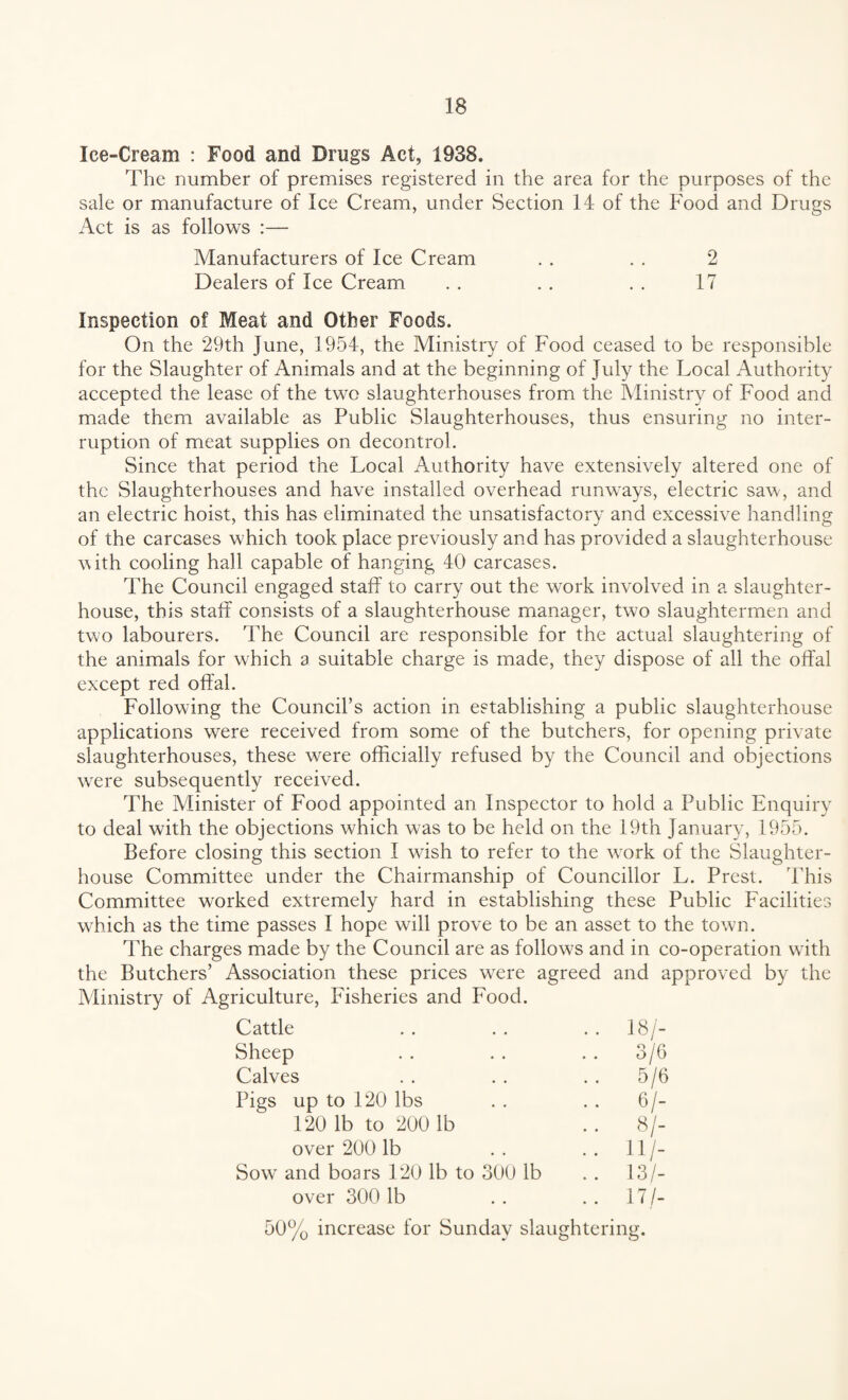 Ice-Cream : Food and Drugs Act, 1938. The number of premises registered in the area for the purposes of the sale or manufacture of Ice Cream, under Section 14 of the Food and Drugs Act is as follows :— Manufacturers of Ice Cream . . . . 2 Dealers of Ice Cream . . . . . . 17 Inspection of Meat and Other Foods. On the 29th June, 1954, the Ministry of Food ceased to be responsible for the Slaughter of Animals and at the beginning of July the Local Authority accepted the lease of the two slaughterhouses from the Ministry of Food and made them available as Public Slaughterhouses, thus ensuring no inter¬ ruption of meat supplies on decontrol. Since that period the Local Authority have extensively altered one of the Slaughterhouses and have installed overhead runways, electric saw, and an electric hoist, this has eliminated the unsatisfactory and excessive handling of the carcases which took place previously and has provided a slaughterhouse with cooling hall capable of hanging 40 carcases. The Council engaged staff to carry out the work involved in a slaughter¬ house, this staff consists of a slaughterhouse manager, two slaughtermen and two labourers. The Council are responsible for the actual slaughtering of the animals for which a suitable charge is made, they dispose of all the offal except red offal. Following the Council’s action in establishing a public slaughterhouse applications were received from some of the butchers, for opening private slaughterhouses, these were officially refused by the Council and objections were subsequently received. The Minister of Food appointed an Inspector to hold a Public Enquiry to deal with the objections which was to be held on the 19th January, 1955. Before closing this section I wish to refer to the wTork of the Slaughter¬ house Committee under the Chairmanship of Councillor L. Prest. This Committee worked extremely hard in establishing these Public Facilities which as the time passes I hope will prove to be an asset to the town. The charges made by the Council are as follows and in co-operation with the Butchers’ Association these prices were agreed and approved by the Ministry of Agriculture, Fisheries and Food. Cattle .. 18/- Sheep 3/6 Calves 5/6 Pigs up to 120 lbs .. 6/- 120 lb to 200 lb .. 8/- over 200 lb .. 11/- Sow and boars 120 lb to 300 lb .. 13/- over 300 lb .. 17/- 50% increase for Sunday slaughtering.