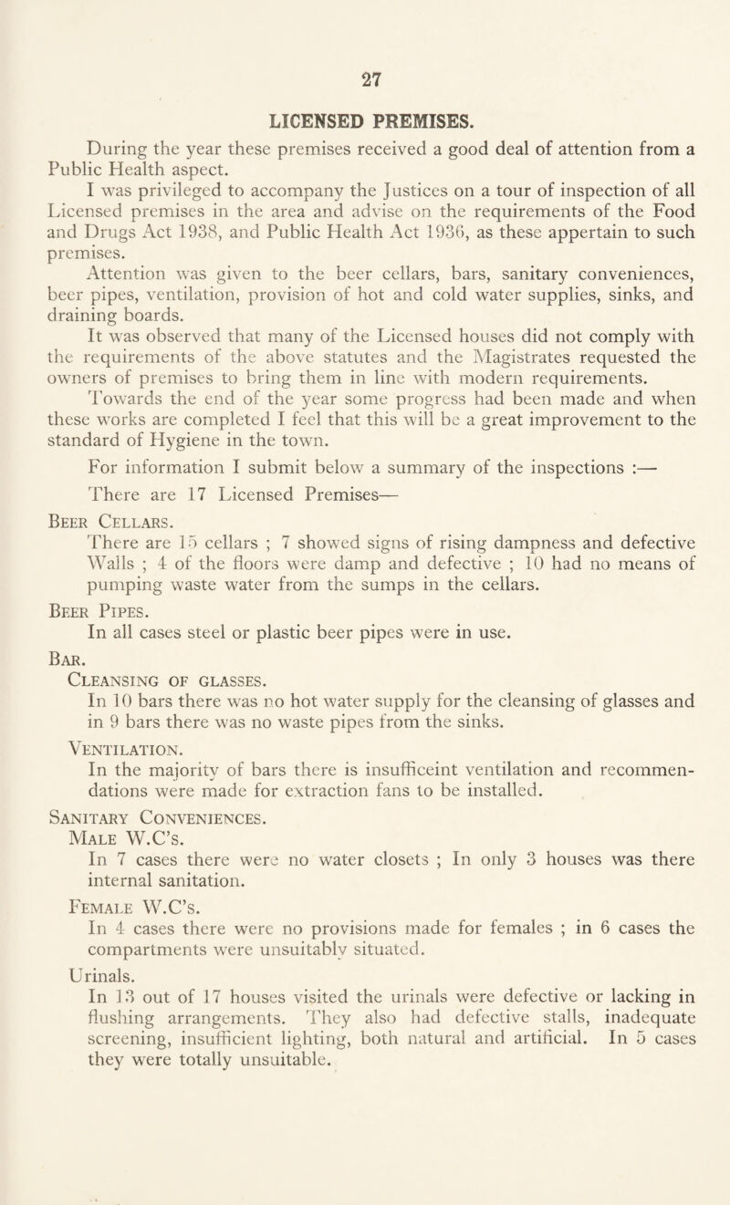 LICENSED PREMISES. During the year these premises received a good deal of attention from a Public Health aspect. I was privileged to accompany the Justices on a tour of inspection of all Licensed premises in the area and advise on the requirements of the Food and Drugs Act 1938, and Public Health Act 1936, as these appertain to such premises. Attention was given to the beer cellars, bars, sanitary conveniences, beer pipes, ventilation, provision of hot and cold water supplies, sinks, and draining boards. It was observed that many of the Licensed houses did not comply with the requirements of the above statutes and the Magistrates requested the owners of premises to bring them in line with modem requirements. Towards the end of the year some progress had been made and when these works are completed I feel that this will be a great improvement to the standard of Hygiene in the town. For information I submit below a summary of the inspections :— There are 17 Licensed Premises— Beer Cellars. There are 15 cellars ; 7 showed signs of rising dampness and defective Walls ; 4 of the floors were damp and defective ; 10 had no means of pumping waste water from the sumps in the cellars. Beer Pipes. In all cases steel or plastic beer pipes were in use. Bar. Cleansing of glasses. In 10 bars there was no hot water supply for the cleansing of glasses and in 9 bars there was no waste pipes from the sinks. Ventilation. In the majority of bars there is insufficeint ventilation and recommen¬ dations were made for extraction fans to be installed. Sanitary Conveniences. Male W.C’s. In 7 cases there were no water closets ; In only 3 houses was there internal sanitation. Female W.C’s. In 4 cases there were no provisions made for females ; in 6 cases the compartments were unsuitably situated. Urinals. In 13 out of 17 houses visited the urinals were defective or lacking in flushing arrangements. They also had defective stalls, inadequate screening, insufficient lighting, both natural and artificial. In 5 cases they were totally unsuitable.