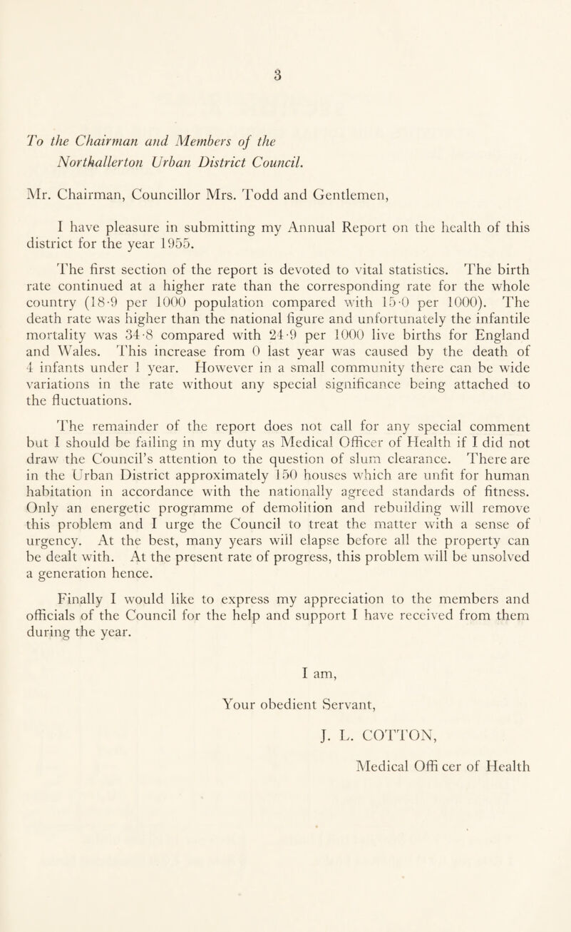 To the Chairman and Members of the Northallerton Urban District Council. Mr. Chairman, Councillor Mrs. Todd and Gentlemen, I have pleasure in submitting my Annual Report on the health of this district for the year 1955. The first section of the report is devoted to vital statistics. The birth rate continued at a higher rate than the corresponding rate for the whole country (18-9 per 1000 population compared with 15-0 per 1000). The death rate was higher than the national figure and unfortunately the infantile mortality was 34-8 compared with 24-9 per 1000 live births for England and Wales. This increase from 0 last year was caused by the death of 4 infants under 1 year. However in a small community there can be wide variations in the rate without any special significance being attached to the fluctuations. The remainder of the report does not call for any special comment but I should be failing in my duty as Medical Officer of Health if I did not draw the Council’s attention to the question of slum clearance. There are in the Urban District approximately 150 houses which are unfit for human habitation in accordance with the nationally agreed standards of fitness. Only an energetic programme of demolition and rebuilding will remove this problem and I urge the Council to treat the matter with a sense of urgency. At the best, many years will elapse before all the property can be dealt with. At the present rate of progress, this problem will be unsolved a generation hence. Finally I would like to express my appreciation to the members and officials of the Council for the help and support I have received from them during the year. I am, Your obedient Servant, J. L. COTTON, Medical Offi cer of Health