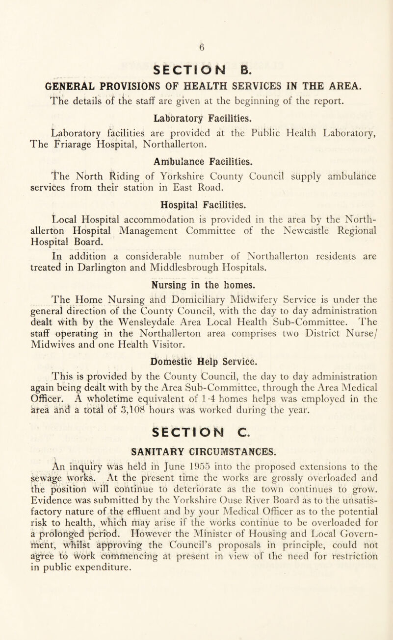 SECTION B. GENERAL PROVISIONS OF HEALTH SERVICES IN THE AREA. The details of the staff are given at the beginning of the report. Laboratory Facilities. Laboratory facilities are provided at the Public Health Laboratory, The Friarage Hospital, Northallerton. Ambulance Facilities. The North Riding of Yorkshire County Council supply ambulance services from their station in East Road. Hospital Facilities. Local Hospital accommodation is provided in the area by the North¬ allerton Hospital Management Committee of the Newcastle Regional Hospital Board. In addition a considerable number of Northallerton residents are treated in Darlington and Middlesbrough Hospitals. Nursing in the homes. The Home Nursing and Domiciliary Midwifery Service is under the general direction of the County Council, with the day to day administration dealt with by the Wensleydale Area Local Health Sub-Committee. The staff operating in the Northallerton area comprises two District Nurse/ Midwives and one Health Visitor. Domestic Help Service. This is provided by the County Council, the day to day administration again being dealt with by the Area Sub-Committee, through the Area Medical Officer. A wholetime equivalent of 1 *4 homes helps was employed in the area and a total of 3,108 hours was worked during the year. SECTION C SANITARY CIRCUMSTANCES. An inquiry was held in June 1955 into the proposed extensions to the sewage works. At the present time the works are grossly overloaded and the position will continue to deteriorate as the town continues to grow. Evidence was submitted by the Yorkshire Ouse River Board as to the unsatis¬ factory nature of the effluent and by your Medical Officer as to the potential risk to health, which may arise if the works continue to be overloaded for a prolonged period. However the Minister of Housing and Local Govern¬ ment, whilst approving the Council’s proposals in principle, could not agree to work commencing at present in view of the need for restriction in public expenditure.