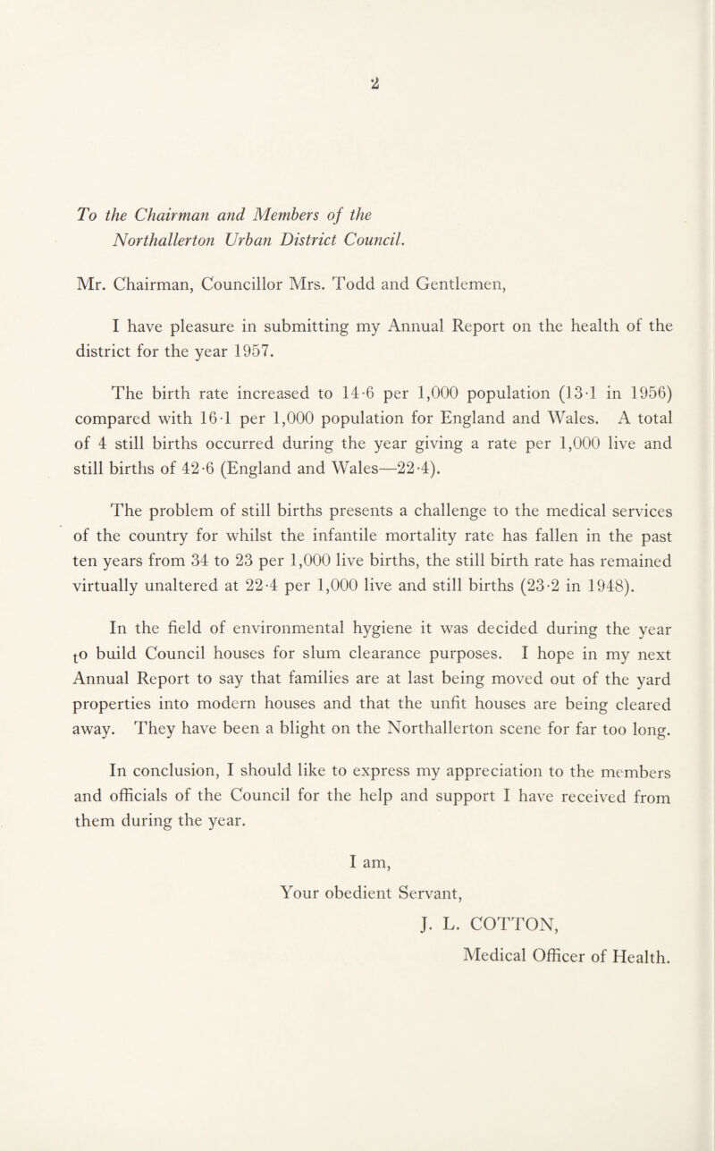 To the Chairman and Members of the Northallerton Urban District Council. Mr. Chairman, Councillor Mrs. Todd and Gentlemen, I have pleasure in submitting my Annual Report on the health of the district for the year 1957. The birth rate increased to 14-6 per 1,000 population (13-1 in 1956) compared with 16-1 per 1,000 population for England and Wales. A total of 4 still births occurred during the year giving a rate per 1,000 live and still births of 42-6 (England and Wales—22-4). The problem of still births presents a challenge to the medical services of the country for whilst the infantile mortality rate has fallen in the past ten years from 34 to 23 per 1,000 live births, the still birth rate has remained virtually unaltered at 22-4 per 1,000 live and still births (23-2 in 1948). In the field of environmental hygiene it was decided during the year tO build Council houses for slum clearance purposes. I hope in my next Annual Report to say that families are at last being moved out of the yard properties into modern houses and that the unfit houses are being cleared away. They have been a blight on the Northallerton scene for far too long. In conclusion, I should like to express my appreciation to the members and officials of the Council for the help and support I have received from them during the year. I am. Your obedient Servant, J. L. COTTON, Medical Officer of Health.