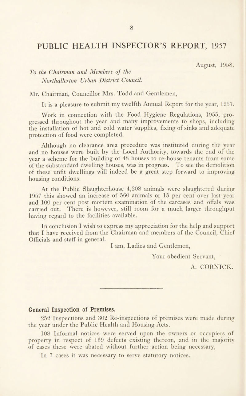 PUBLIC HEALTH INSPECTOR’S REPORT, 1957 August, 1958. To the Chairman and Members of the Northallerton Urban District Council. Mr. Chairman, Councillor Mrs. Todd and Gentlemen, It is a pleasure to submit my twelfth Annual Report for the year, 1957. Work in connection with the Food Hygiene Regulations, 1955, pro¬ gressed throughout the year and many improvements to shops, including the installation of hot and cold water supplies, fixing of sinks and adequate protection of food were completed. Although no clearance area precedure was instituted during the year and no houses were built by the Local Authority, towards the end of the year a scheme for the building of 48 houses to re-house tenants from some of the substandard dwelling houses, was in progress. To see the demolition of these unfit dwellings will indeed be a great step forward to improving housing conditions. At the Public Slaughterhouse 4,208 animals were slaughtered during 1957 this showed an increase of 560 animals or 15 per cent over last year and 100 per cent post mortem examination of the careases and offals was carried out. There is however, still room for a much larger throughput having regard to the facilities available. In conelusion I wish to express my appreeiation for the help and support that I have received from the Chairman and members of the Council, Chief Officials and staff in general. I am. Ladies and Gentlemen, Your obedient Servant, A. CORNICK. General Inspection of Premises. 252 Inspeetions and 302 Re-inspections of premises were made during the year under the Public Health and Housing Acts. 108 Informal notices were served upon the owners or occupiers of property in respect of 169 defects existing thereon, anel in the majority of cases these were abated without further action being necessary. In 7 cases it was neeessary to serve statutory notices.