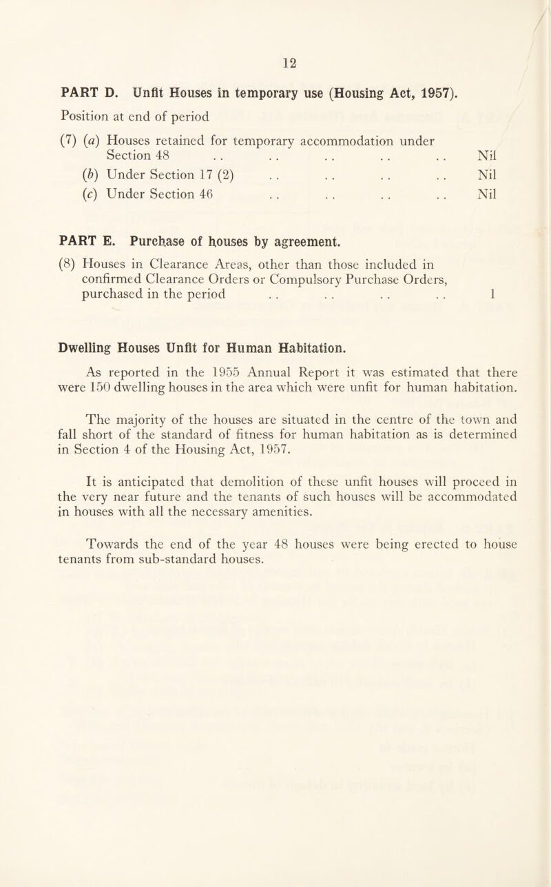 PART D. Unfit Houses in temporary use (Housing Act, 1957). Position at end of period (7) (a) Houses retained for temporary accommodation under Section 48 Nil Nil Nil {b) Under Section 17 (2) (<:) Under Section 46 PART E. Purchase of houses by agreement. (8) Houses in Clearance Areas, other than those included in confirmed Clearance Orders or Compulsory Purchase Orders, purchased in the period 1 Dwelling Houses Unfit for Human Habitation. As reported in the 1955 Annual Report it was estimated that there were 150 dwelling houses in the area which were unfit for human habitation. The majority of the houses are situated in the centre of the town and fall short of the standard of fitness for human habitation as is determined in Section 4 of the Housing Act, 1957. It is anticipated that demolition of these unfit houses will proceed in the very near future and the tenants of such houses will be accommodated in houses with all the necessary amenities. Towards the end of the year 48 houses were being erected to house tenants from sub-standard houses.
