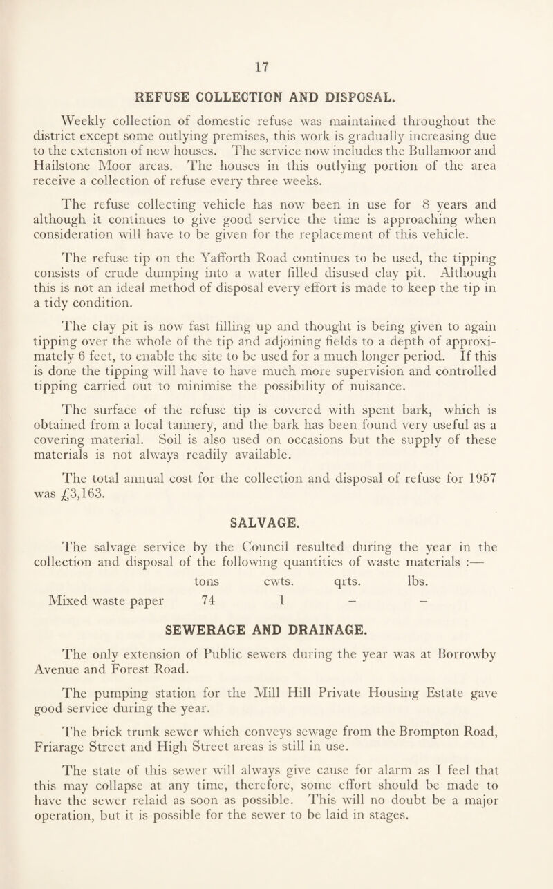 REFUSE COLLECTION AND DISPOSAL. Weekly collection of domestic refuse was maintained throughout the district except some outlying premises, this work is gradually increasing due to the extension of new houses. The service now includes the Bullamoor and Hailstone Moor areas. The houses in this outlying portion of the area receive a collection of refuse every three weeks. The refuse collecting vehicle has nov/ been in use for 8 years and although it continues to give good service the time is approaching when consideration will have to be given for the replacement of this vehicle. The refuse tip on the Yafforth Road continues to be used, the tipping consists of crude dumping into a water filled disused clay pit. Although this is not an ideal method of disposal every effort is made to keep the tip in a tidy condition. The clay pit is now fast filling up and thought is being given to again tipping over the whole of the tip and adjoining fields to a depth of approxi¬ mately 6 feet, to enable the site to be used for a much longer period. If this is done the tipping will have to have much more supervision and controlled tipping carried out to minimise the possibility of nuisance. The surface of the refuse tip is covered with spent bark, which is obtained from, a local tannery, and the bark has been found very useful as a covering material. Soil is also used on occasions but the supply of these materials is not always readily available. The total annual cost for the collection and disposal of refuse for 1957 was j£3,163. SALVAGE. The salvage service by the Council resulted during the year in the collection and disposal of the following quantities of vraste materials :— tons cwts. qrts. lbs. Mixed waste paper 74 1 - - SEWERAGE AND DRAINAGE. The only extension of Public sewers during the year was at Borrowby Avenue and Forest Road. The pumping station for the Mill Hill Private Housing Estate gave good service during the year. The brick trunk sewer which conveys sewage from the Brompton Road, Friarage Street and High Street areas is still in use. The state of this sewer will always give cause for alarm as I feel that this may collapse at any time, therefore, some effort should be made to have the sewer relaid as soon as possible. This will no doubt be a major operation, but it is possible for the sewer to be laid in stages.