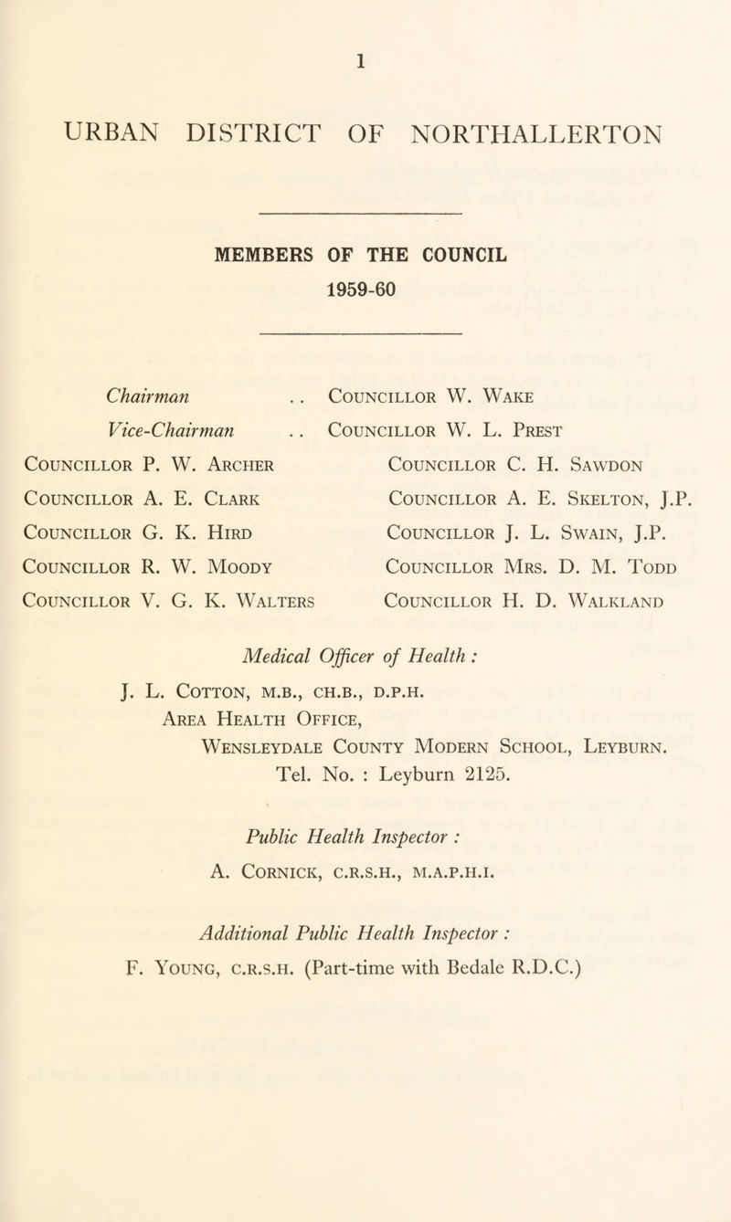 URBAN DISTRICT OF NORTHALLERTON MEMBERS OF THE COUNCIL 1959-60 Chairman Vice-Chairman Councillor P. W. Archer Councillor A. E. Clark Councillor G. K. Hird Councillor R. W. Moody Councillor V. G. K. Walters Councillor W. Wake Councillor W. L. Prest Councillor C. H. Sawdon Councillor A. E. Skelton, J.P. Councillor J. L. Swain, J.P. Councillor Mrs. D. M. Todd Councillor H. D. Walkland Medical Ojficer of Health : J. L. Cotton, m.b., ch.b., d.p.h. Area Health Office, Wensleydale County Modern School, Leyburn. Tel. No. : Leyburn 2125. Public Health Inspector : A. CORNICK, C.R.S.H., M.A.P.H.I. Additional Public Health Inspector : F. Young, c.r.s.h. (Part-time with Bedale R.D.C.)