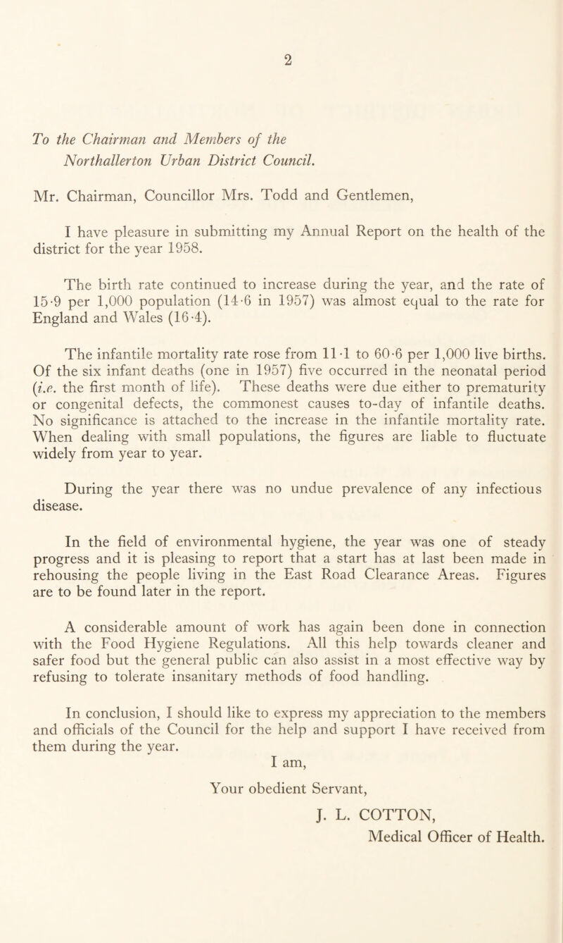 To the Chairman and Members of the Northallerton Urban District Council. Mr. Chairman, Councillor Mrs. Todd and Gentlemen, I have pleasure in submitting my Annual Report on the health of the district for the year 1958. The birth rate continued to increase during the year, and the rate of 15-9 per 1,000 population (14-6 in 1957) was almost equal to the rate for England and Wales (16*4). The infantile mortality rate rose from ITl to 60-6 per 1,000 live births. Of the six infant deaths (one in 1957) five occurred in the neonatal period {i.e. the first month of life). These deaths were due either to prematurity or congenital defects, the commonest causes to-day of infantile deaths. No significance is attached to the increase in the infantile mortality rate. When dealing with small populations, the figures are liable to fluctuate widely from year to year. During the year there was no undue prevalence of any infectious disease. In the field of environmental hygiene, the year was one of steady progress and it is pleasing to report that a start has at last been made in rehousing the people living in the East Road Clearance Areas. Figures are to be found later in the report. A considerable amount of work has again been done in connection with the Food Hygiene Regulations. All this help towards cleaner and safer food but the general public can also assist in a most effective way by refusing to tolerate insanitary methods of food handling. In conclusion, I should like to express my appreciation to the members and officials of the Council for the help and support I have received from them during the year. I am. Your obedient Servant, J. L. COTTON, Medical Officer of Health.