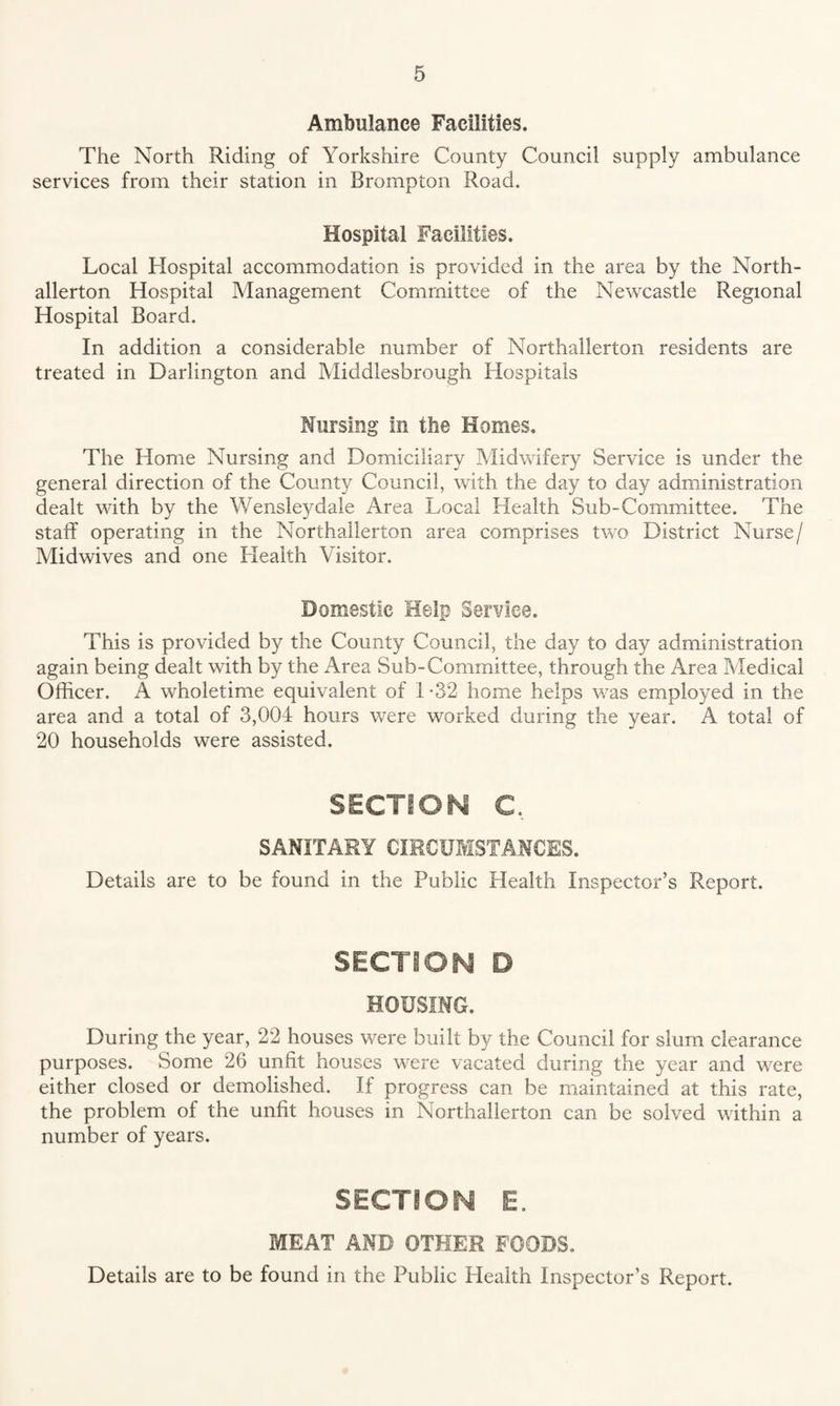 Ambulance Facilities. The North Riding of Yorkshire County Council supply ambulance services from their station in Brompton Road. Hospital Facilities. Local Hospital accommodation is provided in the area by the North¬ allerton Hospital Management Committee of the Newcastle Regional Hospital Board. In addition a considerable number of Northallerton residents are treated in Darlington and Middlesbrough Hospitals Nursing in the Homes. The Home Nursing and Domiciliary Midwifery Service is under the general direction of the County Council, with the day to day administration dealt with by the V/ensleydale Area Local Health Sub-Committee. The staff operating in the Northallerton area comprises two District Nurse/ Midwives and one Health Visitor. Domestic Help Service. This is provided by the County Council, the day to day administration again being dealt with by the Area Sub-Committee, through the Area Medical Officer. A wholetime equivalent of 1*32 home helps was employed in the area and a total of 3,004 hours were worked during the year. A total of 20 households were assisted. SECTION C. SANITARY CIRCUMSTANCES. Details are to be found in the Public Health Inspector’s Report. SECTION D HOUSING. During the year, 22 houses were built by the Council for slum clearance purposes. Some 26 unfit houses were vacated during the year and were either closed or demolished. If progress can be maintained at this rate, the problem of the unfit houses in Northallerton can be solved within a number of years. SECTION E. MEAT AND OTHER FOODS. Details are to be found in the Public Health Inspector’s Report.