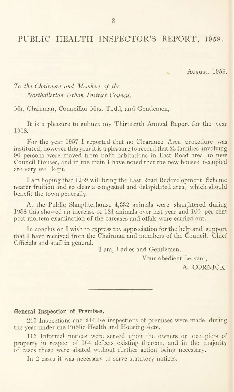 PUBLIC HEALTH INSPECTOR’S REPORT, 1958. August, 1959. To the Chairman and Members of the Northallerton Urban District Council. Mr. Chairman, Councillor Mrs. Todd, and Gentlemen, It is a pleasure to submit my Thirteenth Annual Report for the year 1958. For the year 1957 I reported that no Clearance Area procedure was instituted, however this year it is a pleasure to record that 23 families involving 90 persons were moved from unfit habitations in East Road area to new Council Houses, and in the main I have noted that the new houses occupied are very well kept. I am hoping that 1959 will bring the East Road Redevelopment Scheme nearer fruition and so clear a congested and delapidated area, which should benefit the town generally. At the Public Slaughterhouse 4,332 animals were slaughtered during 1958 this showed an increase of 124 animals over last year and 100 per cent post mortem examination of the carcases and offals were carried out. In conclusion I wish to express my appreciation for the help and support that I have received from the Chairman and members of the Council, Chief Officials and staff in general. I am. Ladies and Gentlemen, Your obedient Servant, A. CORNICK. General Inspection of Premises. 245 Inspections and 214 Re-inspections of premises were made during the year under the Public Health and Housing Acts. 115 Informal notices were served upon the owners or occupiers of property in respect of 164 defects existing thereon, and in the majority of cases these were abated without further action being necessary. In 2 cases it was necessary to serve statutory notices.