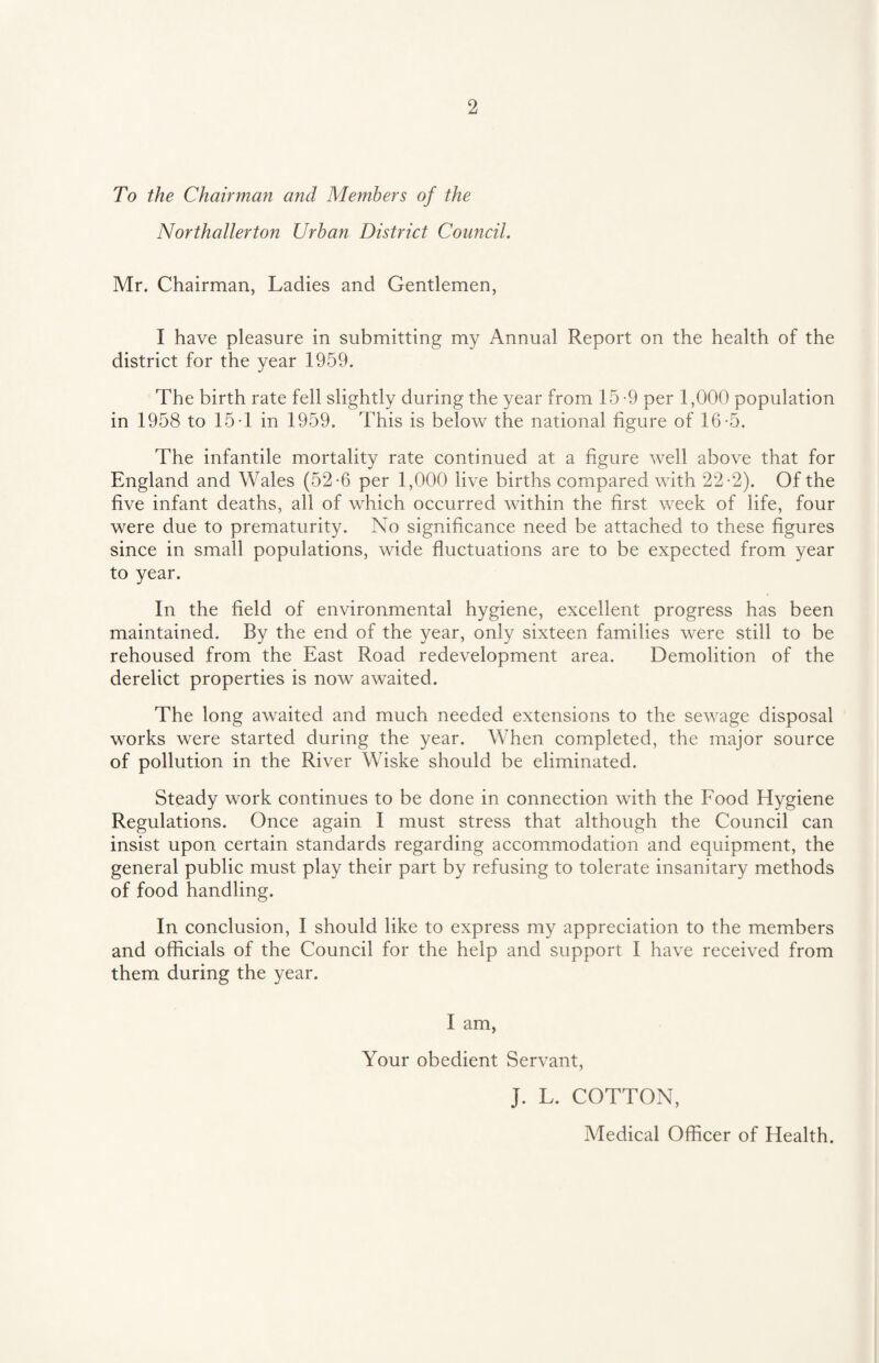 To the Chairman and Members of the Northallerton Urban District Council. Mr. Chairman, Ladies and Gentlemen, I have pleasure in submitting my Annual Report on the health of the district for the year 1959. The birth rate fell slightly during the year from 15-9 per 1,000 population in 1958 to 15 T in 1959. This is below the national figure of 16-5. The infantile mortality rate continued at a figure well above that for England and Wales (52-6 per 1,000 live births compared with 22-2). Of the five infant deaths, all of which occurred within the first week of life, four were due to prematurity. No significance need be attached to these figures since in small populations, wide fluctuations are to be expected from year to year. In the field of environmental hygiene, excellent progress has been maintained. By the end of the year, only sixteen families were still to be rehoused from the East Road redevelopment area. Demolition of the derelict properties is now awaited. The long awaited and much needed extensions to the sewage disposal works were started during the year. When completed, the major source of pollution in the River Wiske should be eliminated. Steady work continues to be done in connection with the Food Hygiene Regulations. Once again I must stress that although the Council can insist upon certain standards regarding accommodation and equipment, the general public must play their part by refusing to tolerate insanitary methods of food handling. In conclusion, I should like to express my appreciation to the members and officials of the Council for the help and support I have received from them during the year. I am, Your obedient Servant, J. L. COTTON, Medical Officer of Health.