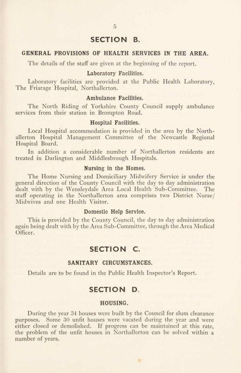 SECTION B. GENERAL PROVISIONS OF HEALTH SERVICES IN THE AREA. The details of the staff are given at the beginning of the report. Laboratory Facilities. Laboratory facilities are provided at the Public Health Laboratory, The Friarage Hospital, Northallerton. Ambulance Facilities. The North Riding of Yorkshire County Council supply ambulance services from their station in Brompton Road. Hospital Facilities. Local Hospital accommodation is provided in the area by the North¬ allerton Hospital Management Committee of the Newcastle Regional Hospital Board. In addition a considerable number of Northallerton residents are treated in Darlington and Middlesbrough Hospitals. Nursing in the Homes. The Home Nursing and Domiciliary Midwifery Service is under the general direction of the County Council with the day to day administration dealt with by the Wensleydale Area Local Health Sub-Committee. The staff operating in the Northallerton area comprises two District Nurse/ Midwives and one Health Visitor. Domestic Help Service. This is provided by the County Council, the day to day administration again being dealt with by the Area Sub-Committee, through the Area Medical Officer. SECTION C. SANITARY CIRCUMSTANCES. Details are to be found in the Public Health Inspector’s Report. SECTION D HOUSING. During the year 34 houses were built by the Council for slum clearance purposes. Some 30 unfit houses were vacated during the year and were either closed or demolished. If progress can be maintained at this rate, the problem of the unfit houses in Northallerton can be solved within a number of years.