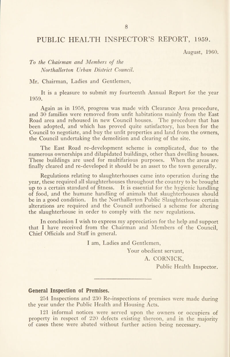 PUBLIC HEALTH INSPECTOR’S REPORT, 1959. August, 1960. To the Chairman and Members of the Northallerton Urban District Council. Mr. Chairman, Ladies and Gentlemen, It is a pleasure to submit my fourteenth Annual Report for the year 1959. Again as in 1958, progress was made with Clearance Area procedure, and 30 families were removed from unfit habitations mainly from the East Road area and rehoused in new Council houses. The procedure that has been adopted, and which has proved quite satisfactory, has been for the Council to negotiate, and buy the unfit properties and land from the owners, the Council undertaking the demolition and clearing of the site. The East Road re-development scheme is complicated, due to the numerous ownerships and dilapidated buildings, other than dwelling houses. These buildings are used for multifarious purposes. When the areas are finally cleared and re-developed it should be an asset to the town generally. Regulations relating to slaughterhouses came into operation during the year, these required all slaughterhouses throughout the country to be brought up to a certain standard of fitness. It is essential for the hygienic handling of food, and the humane handling of animals that slaughterhouses should be in a good condition. In the Northallerton Public Slaughterhouse certain alterations are required and the Council authorised a scheme for altering the slaughterhouse in order to comply with the new regulations. In conclusion I wish to express my appreciation for the help and support that I have received from the Chairman and Members of the Council, Chief Officials and Staff in general. I am, Ladies and Gentlemen, Your obedient servant, A. CORNICK, Public Health Inspector. General Inspection of Premises. 254 Inspections and 230 Re-inspections of premises were made during the year under the Public Health and Housing Acts. 121 informal notices were served upon the owners or occupiers of property in respect of 220 defects existing thereon, and in the majority of cases these were abated without further action being necessary.