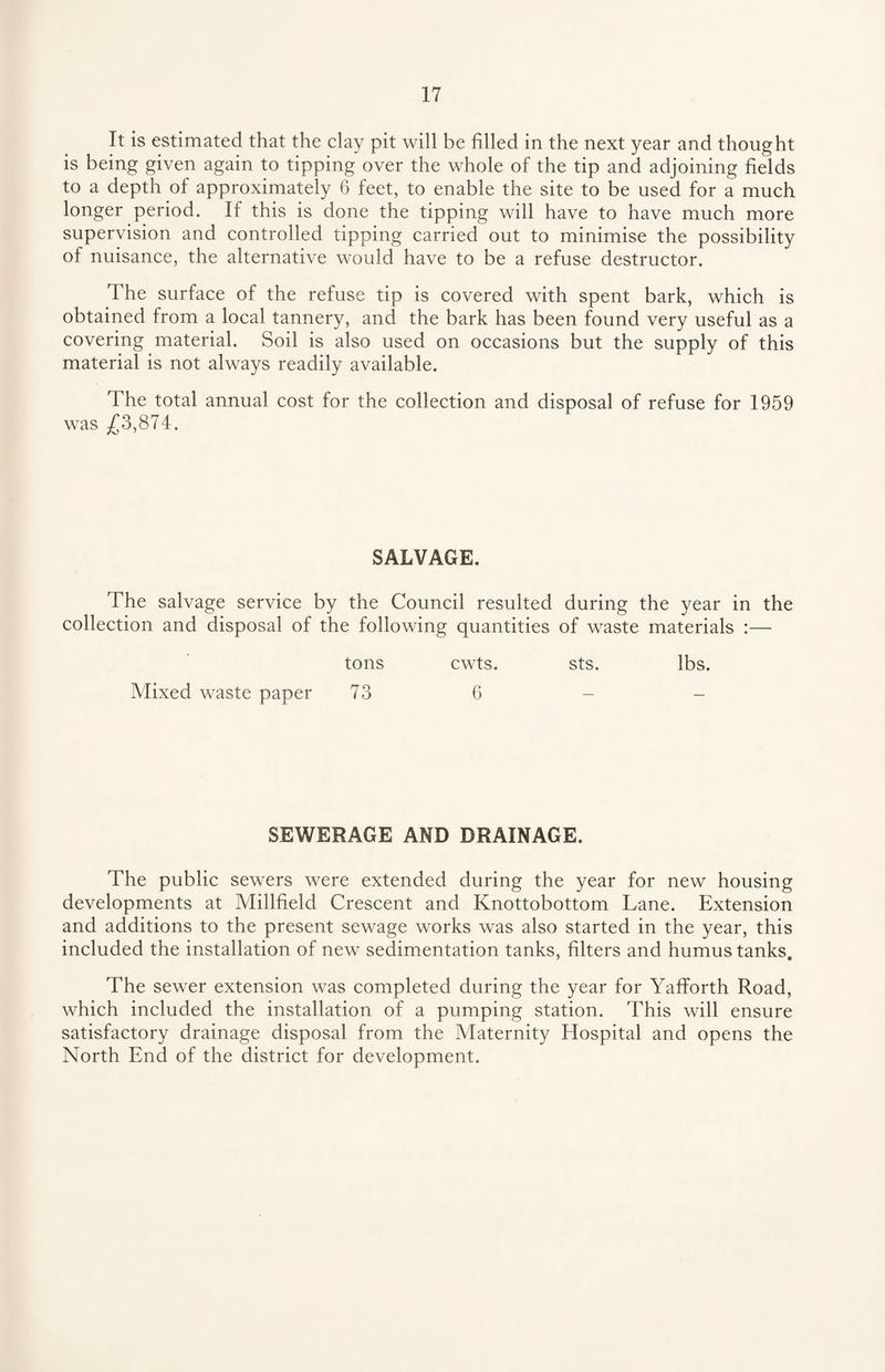 It is estimated that the clay pit will be filled in the next year and thought is being given again to tipping over the whole of the tip and adjoining fields to a depth of approximately 6 feet, to enable the site to be used for a much longer period. If this is done the tipping will have to have much more supervision and controlled tipping carried out to minimise the possibility of nuisance, the alternative would have to be a refuse destructor. The surface of the refuse tip is covered with spent bark, which is obtained from a local tannery, and the bark has been found very useful as a covering material. Soil is also used on occasions but the supply of this material is not always readily available. The total annual cost for the collection and disposal of refuse for 1959 was £3,874. SALVAGE. The salvage service by the Council resulted during the year in the collection and disposal of the following quantities of waste materials :— tons cwts. sts. lbs. Mixed waste paper 73 6 - - SEWERAGE AND DRAINAGE. The public sewers were extended during the year for new housing developments at Millfield Crescent and Knottobottom Lane. Extension and additions to the present sewage works was also started in the year, this included the installation of new sedimentation tanks, filters and humus tanks. The sewer extension was completed during the year for Yafforth Road, which included the installation of a pumping station. This will ensure satisfactory drainage disposal from the Maternity Hospital and opens the North End of the district for development.