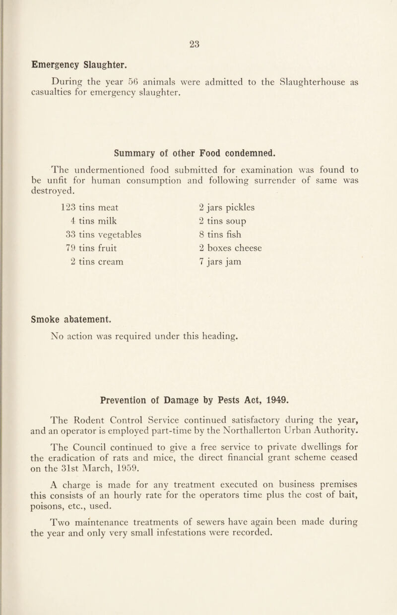 Emergency Slaughter. During the year 56 animals were admitted to the Slaughterhouse as casualties for emergency slaughter. Summary of other Food condemned. The undermentioned food submitted for examination was found to be unfit for human consumption destroyed. 123 tins meat 4 tins milk 33 tins vegetables 79 tins fruit 2 tins cream and following surrender of same was 2 jars pickles 2 tins soup 8 tins fish 2 boxes cheese 7 jars jam Smoke abatement. No action was required under this heading. Prevention of Damage by Pests Act, 1949. The Rodent Control Service continued satisfactory during the year, and an operator is employed part-time by the Northallerton Urban Authority. The Council continued to give a free service to private dwellings for the eradication of rats and mice, the direct financial grant scheme ceased on the 31st March, 1959. A charge is made for any treatment executed on business premises this consists of an hourly rate for the operators time plus the cost of bait, poisons, etc., used. Two maintenance treatments of sewers have again been made during the year and only very small infestations were recorded.