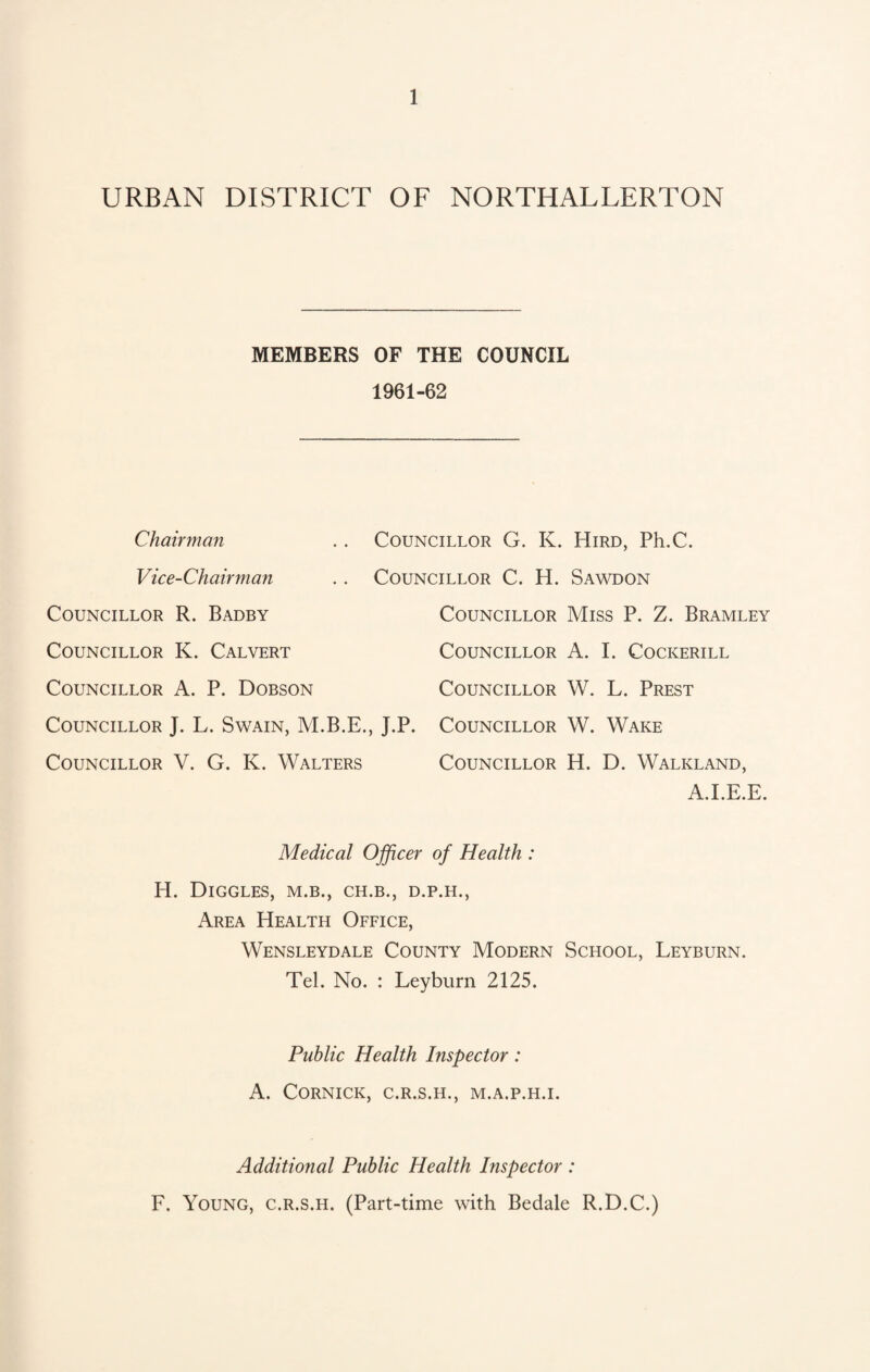URBAN DISTRICT OF NORTHALLERTON MEMBERS OF THE COUNCIL 1961-62 Chairman .. Councillor G. K. Hird, Ph.C. Vice-Chairman .. Councillor C. H. Sawdon Councillor R. Badby Councillor K. Calvert Councillor A. P. Dobson Councillor J. L. Swain, Councillor V. G. K. Walters Councillor Miss P. Z. Bramley Councillor A. I. Cockerill Councillor W. L. Prest J.P. Councillor W. Wake Councillor H. D. Walkland, A.I.E.E. Medical Officer of Health : H. DlGGLES, M.B., CH.B., D.P.H., Area Health Office, Wensleydale County Modern School, Leyburn. Tel. No. : Leyburn 2125. Public Health Inspector: A. CORNICK, C.R.S.H., M.A.P.H.I. Additional Public Health Inspector : F. Young, c.r.s.h. (Part-time with Bedale R.D.C.)