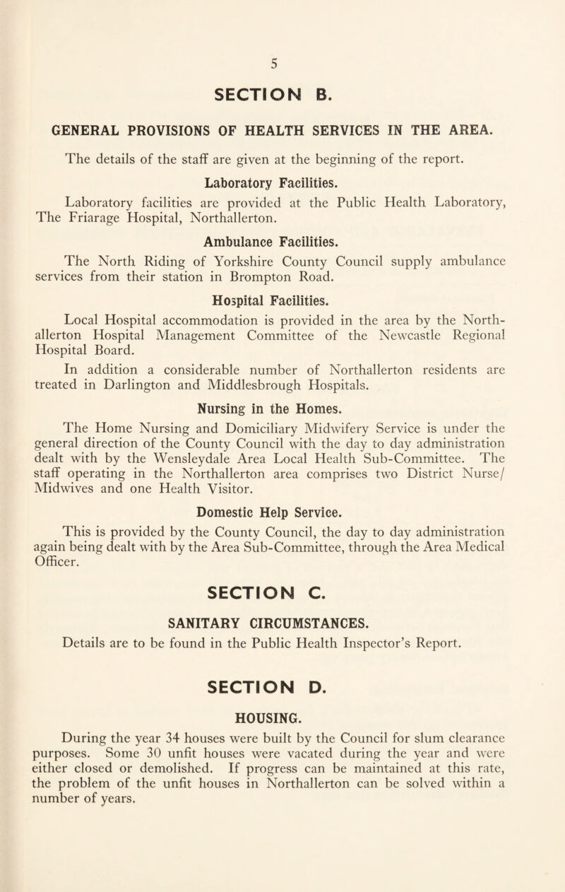 SECTION B. GENERAL PROVISIONS OF HEALTH SERVICES IN THE AREA. The details of the staff are given at the beginning of the report. Laboratory Facilities. Laboratory facilities are provided at the Public Health Laboratory, The Friarage Hospital, Northallerton. Ambulance Facilities. The North Riding of Yorkshire County Council supply ambulance services from their station in Brompton Road. Hospital Facilities. Local Hospital accommodation is provided in the area by the North¬ allerton Hospital Management Committee of the Newcastle Regional Hospital Board. In addition a considerable number of Northallerton residents are treated in Darlington and Middlesbrough Hospitals. Nursing in the Homes. The Home Nursing and Domiciliary Midwifery Service is under the general direction of the County Council with the day to day administration dealt with by the Wensleydale Area Local Health Sub-Committee. The staff operating in the Northallerton area comprises two District Nurse/ Midwives and one Health Visitor. Domestic Help Service. This is provided by the County Council, the day to day administration again being dealt with by the Area Sub-Committee, through the Area Medical Officer. SECTION C. SANITARY CIRCUMSTANCES. Details are to be found in the Public Health Inspector’s Report. SECTION D. HOUSING. During the year 34 houses were built by the Council for slum clearance purposes. Some 30 unfit houses were vacated during the year and were either closed or demolished. If progress can be maintained at this rate, the problem of the unfit houses in Northallerton can be solved within a number of years.