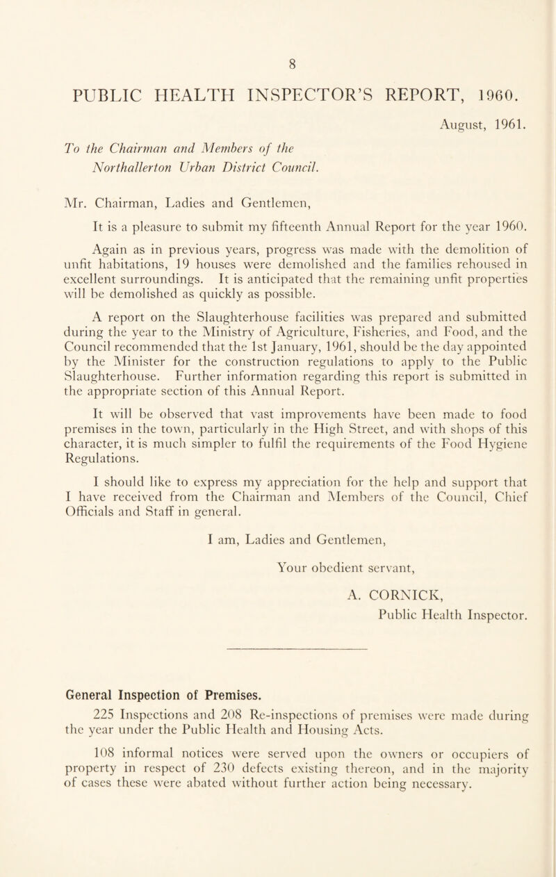 PUBLIC HEALTH INSPECTOR’S REPORT, 1960. August, 1961. To the Chairman and Members of the Northallerton Urban District Council. Mr. Chairman, Ladies and Gentlemen, It is a pleasure to submit my fifteenth Annual Report for the year 1960. Again as in previous years, progress was made with the demolition of unfit habitations, 19 houses were demolished and the families rehoused in excellent surroundings. It is anticipated that the remaining unfit properties will be demolished as quickly as possible. A report on the Slaughterhouse facilities was prepared and submitted during the year to the Ministry of Agriculture, Fisheries, and Food, and the Council recommended that the 1st January, 1961, should be the day appointed by the Minister for the construction regulations to apply to the Public Slaughterhouse. Further information regarding this report is submitted in the appropriate section of this Annual Report. It will be observed that vast improvements have been made to food premises in the town, particularly in the High Street, and with shops of this character, it is much simpler to fulfil the requirements of the Food Hygiene Regulations. I should like to express my appreciation for the help and support that I have received from the Chairman and Members of the Council, Chief Officials and Staff in general. I am, Ladies and Gentlemen, Your obedient servant, A. CORNICK, Public Plealth Inspector. General Inspection of Premises. 225 Inspections and 208 Re-inspections of premises were made during the year under the Public Health and Housing Acts. 108 informal notices were served upon the owners or occupiers of property in respect of 230 defects existing thereon, and in the majority of cases these were abated without further action being necessary.