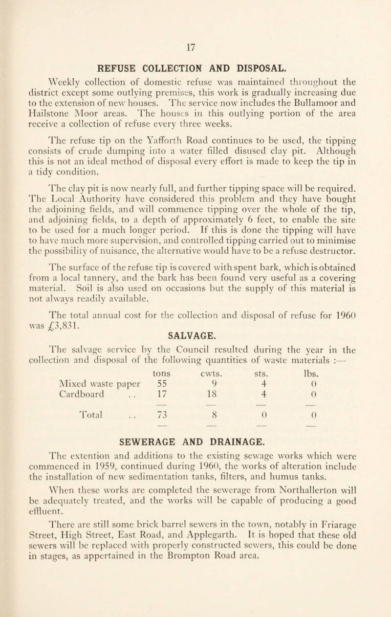 REFUSE COLLECTION AND DISPOSAL. Weekly collection of domestic refuse was maintained throughout the district except some outlying premises, this work is gradually increasing due to the extension of new houses. The service now includes the Bullamoor and Hailstone Moor areas. The houses in this outlying portion of the area receive a collection of refuse every three weeks. The refuse tip on the Yafforth Road continues to be used, the tipping consists of crude dumping into a water filled disused clay pit. Although this is not an ideal method of disposal every effort is made to keep the tip in a tidy condition. The clay pit is now nearly full, and further tipping space will be required. The Local Authority have considered this problem and they have bought the adjoining fields, and will commence tipping over the whole of the tip, and adjoining fields, to a depth of approximately 6 feet, to enable the site to be used for a much longer period. If this is done the tipping will have to have much more supervision, and controlled tipping carried out to minimise the possibility of nuisance, the alternative would have to be a refuse destructor. The surface of the refuse tip is covered with spent bark, which is obtained from a local tannery, and the bark has been found very useful as a covering material. Soil is also used on occasions but the supply of this material is not always readily available. The total annual cost for the collection and disposal of refuse for 1960 was £3,831. SALVAGE. The salvage service by the Council resulted during the year in the collection and disposal of the following quantities of waste materials :— tons cwts. sts. lbs, Mixed waste paper 55 9 4 0 Cardboard 17 18 4 0 Total 73 8 0 0 SEWERAGE AND DRAINAGE. The extention and additions to the existing sewage works which were commenced in 1959, continued during 1960, the works of alteration include the installation of new sedimentation tanks, filters, and humus tanks. When these works are completed the sewerage from Northallerton will be adequately treated, and the works will be capable of producing a good effluent. There are still some brick barrel sewers in the town, notably in Friarage Street, High Street, East Road, and Applegarth. It is hoped that these old sewers will be replaced with properly constructed sewers, this could be done in stages, as appertained in the Brompton Road area,