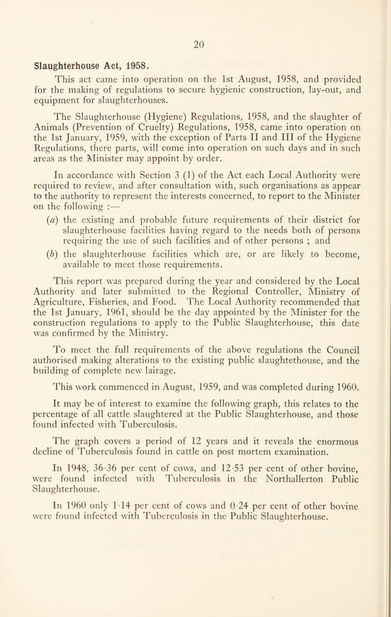 Slaughterhouse Act, 1958. This act came into operation on the 1st August, 1958, and provided for the making of regulations to secure hygienic construction, lay-out, and equipment for slaughterhouses. The Slaughterhouse (Hygiene) Regulations, 1958, and the slaughter of Animals (Prevention of Cruelty) Regulations, 1958, came into operation on the 1st January, 1959, with the exception of Parts II and III of the Hygiene Regulations, there parts, will come into operation on such days and in such areas as the Minister may appoint by order. In accordance with Section 3 (1) of the Act each Local Authority were required to review, and after consultation with, such organisations as appear to the authority to represent the interests concerned, to report to the Minister on the following :— (ia) the existing and probable future requirements of their district for slaughterhouse facilities having regard to the needs both of persons requiring the use of such facilities and of other persons ; and (b) the slaughterhouse facilities which are, or are likely to become, available to meet those requirements. This report was prepared during the year and considered by the Local Authority and later submitted to the Regional Controller, Ministry of Agriculture, Fisheries, and Food. The Local Authority recommended that the 1st January, 1961, should be the day appointed by the Minister for the construction regulations to apply to the Public Slaughterhouse, this date was confirmed by the Ministry. To meet the full requirements of the above regulations the Council authorised making alterations to the existing public slaughtethouse, and the building of complete new lairage. This work commenced in August, 1959, and was completed during 1960. It may be of interest to examine the following graph, this relates to the percentage of all cattle slaughtered at the Public Slaughterhouse, and those found infected with Tuberculosis. The graph covers a period of 12 years and it reveals the enormous decline of Tuberculosis found in cattle on post mortem examination. In 1948, 36-36 per cent of cows, and 12-53 per cent of other bovine, were found infected with Tuberculosis in the Northallerton Public Slaughterhouse. In 1960 only 1 -14 per cent of cows and 0-24 per cent of other bovine were found infected with Tuberculosis in the Public Slaughterhouse.