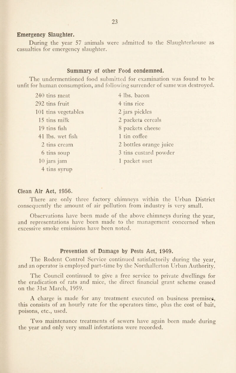 Emergency Slaughter. During the year 57 animals were admitted to the Slaughterhouse as casualties for emergency slaughter. Summary of other Food condemned. The undermentioned food submitted for examination was found to be unfit for human consumption, and following surrender of same was destroyed. 240 tins meat 292 tins fruit 101 tins vegetables 15 tins milk 19 tins fish 41 lbs. wet fish 2 tins cream 6 tins soup 10 jars jam 4 tins syrup 4 lbs. bacon 4 tins rice 2 jars pickles 2 packets cereals 8 packets cheese 1 tin coffee 2 bottles orange juice 3 tins custard powder 1 packet suet Clean Air Act, 1956. There are only three factory chimneys within the Urban District consequently the amount of air pollution from industry is very small. Observations have been made of the above chimneys during the year, and representations have been made to the management concerned when excessive smoke emissions have been noted. Prevention of Damage by Pests Act, 1949. The Rodent Control Service continued satisfactorily during the year, and an operator is employed part-time by the Northallerton Urban Authority. The Council continued to give a free service to private dwellings for the eradication of rats and mice, the direct financial grant scheme ceased on the 31st March, 1959. A charge is made for any treatment executed on business premises, this consists of an hourly rate for the operators time, plus the cost of bait, poisons, etc., used. Two maintenance treatments of sewers have again been made during the year and only very small infestations were recorded.