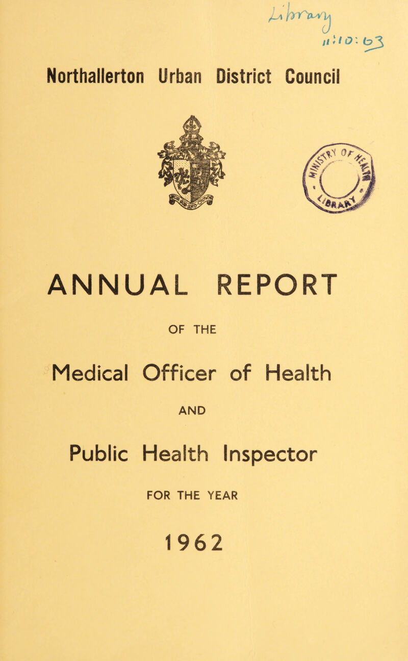 ,U 11; ? i?; ^3 Northallerton Urban District Council ANNUAL REPORT OF THE Medical Officer of Health AND Public Health Inspector FOR THE YEAR 1962
