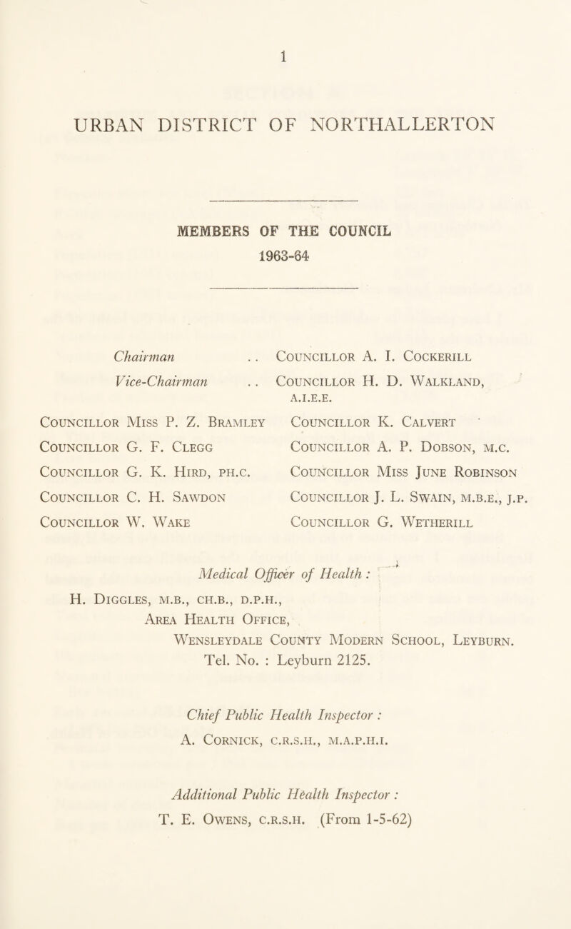URBAN DISTRICT OF NORTHALLERTON MEMBERS OF THE COUNCIL 1963-64 Chairman Vice-Chairman Councillor Miss P. Z. Bramley Councillor G. F. Clegg Councillor G. K. Hird, ph.c. Councillor C. H. Sawdon Councillor W. Wake Councillor A. I. Cockerill Councillor H. D. Walkland, a.i.e.e. Councillor K. Calvert Councillor A. P. Dobson, m.c. Councillor Miss June Robinson Councillor J. L. Swain, m.b.e., j.p. Councillor G. Wetherill Medical Officer of Health : H. DlGGLES, M.B., CH.B., D.P.H., Area Health Office, Wensleydale County Modern School, Leyburn. Tel. No. : Leyburn 2125. Chief Public Health Inspector : A. CORNICK, C.R.S.H., M.A.P.II.I. Additional Public Health Inspector : T. E. Owens, c.r.s.h. (From 1-5-62)