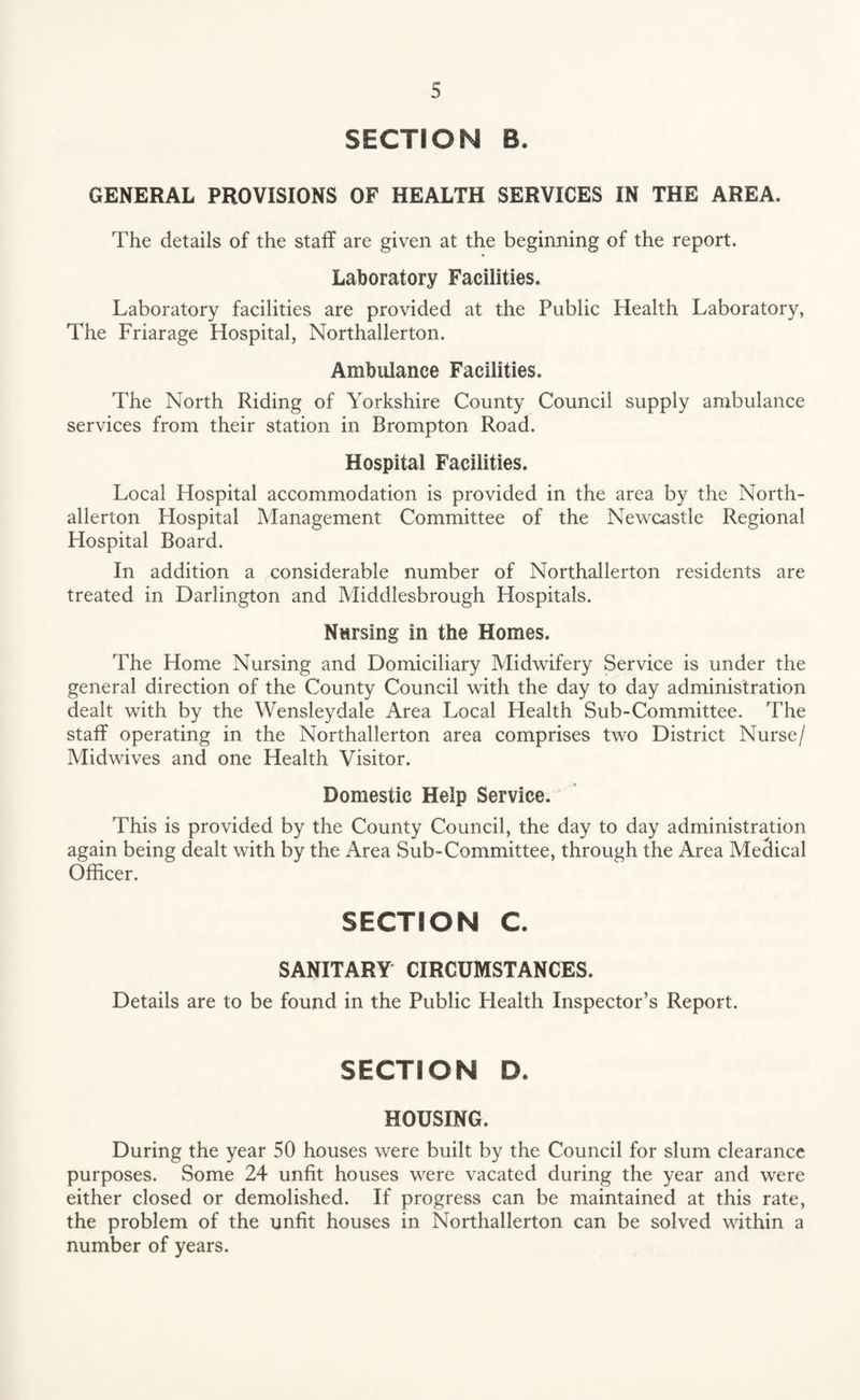 SECTION B. GENERAL PROVISIONS OF HEALTH SERVICES IN THE AREA. The details of the staff are given at the beginning of the report. Laboratory Facilities. Laboratory facilities are provided at the Public Health Laboratory, The Friarage Hospital, Northallerton. Ambulance Facilities. The North Riding of Yorkshire County Council supply ambulance services from their station in Brompton Road. Hospital Facilities. Local Hospital accommodation is provided in the area by the North¬ allerton Hospital Management Committee of the Newcastle Regional Hospital Board. In addition a considerable number of Northallerton residents are treated in Darlington and Middlesbrough Hospitals. Nursing in the Homes. The Home Nursing and Domiciliary Midwifery Service is under the general direction of the County Council with the day to day administration dealt with by the Wensleydale Area Local Health Sub-Committee. The staff operating in the Northallerton area comprises two District Nurse/ Midwives and one Health Visitor. Domestic Help Service. This is provided by the County Council, the day to day administration again being dealt with by the Area Sub-Committee, through the Area Meclical Officer. SECTION C. SANITARY CIRCUMSTANCES. Details are to be found in the Public Health Inspector’s Report. SECTION D. HOUSING. During the year 50 houses were built by the Council for slum clearance purposes. Some 24 unfit houses were vacated during the year and were either closed or demolished. If progress can be maintained at this rate, the problem of the unfit houses in Northallerton can be solved within a number of years.