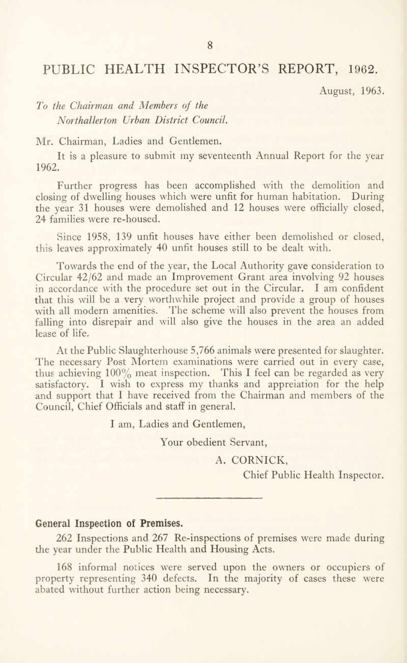 PUBLIC HEALTH INSPECTOR’S REPORT, 1962. August, 1963. To the Chairman and Members of the Northallerton Urban District Council. Mr. Chairman, Ladies and Gentlemen. It is a pleasure to submit my seventeenth Annual Report for the year 1962. Further progress has been accomplished with the demolition and closing of dwelling houses which were unfit for human habitation. During the year 31 houses were demolished and 12 houses were officially closed, 24 families were re-housed. Since 1958, 139 unfit houses have either been demolished or closed, this leaves approximately 40 unfit houses still to be dealt with. Towards the end of the year, the Local Authority gave consideration to Circular 42/62 and made an Improvement Grant area involving 92 houses in accordance with the procedure set out in the Circular. I am confident that this will be a very worthwhile project and provide a group of houses with all modern amenities. The scheme will also prevent the houses from falling into disrepair and will also give the houses in the area an added lease of life. At the Public Slaughterhouse 5,766 animals were presented for slaughter. The necessary Post Mortem examinations were carried out in every case, thus achieving 100% meat inspection. This I feel can be regarded as very satisfactory. I wish to express my thanks and appreiation for the help and support that I have received from the Chairman and members of the Council, Chief Officials and staff in general. I am, Ladies and Gentlemen, Your obedient Servant, A. CORNICK, Chief Public Health Inspector. General Inspection of Premises. 262 Inspections and 267 Re-inspections of premises were made during the year under the Public Health and Housing Acts. 168 informal notices were served upon the owners or occupiers of property representing 340 defects. In the majority of cases these were abated without further action being necessary.
