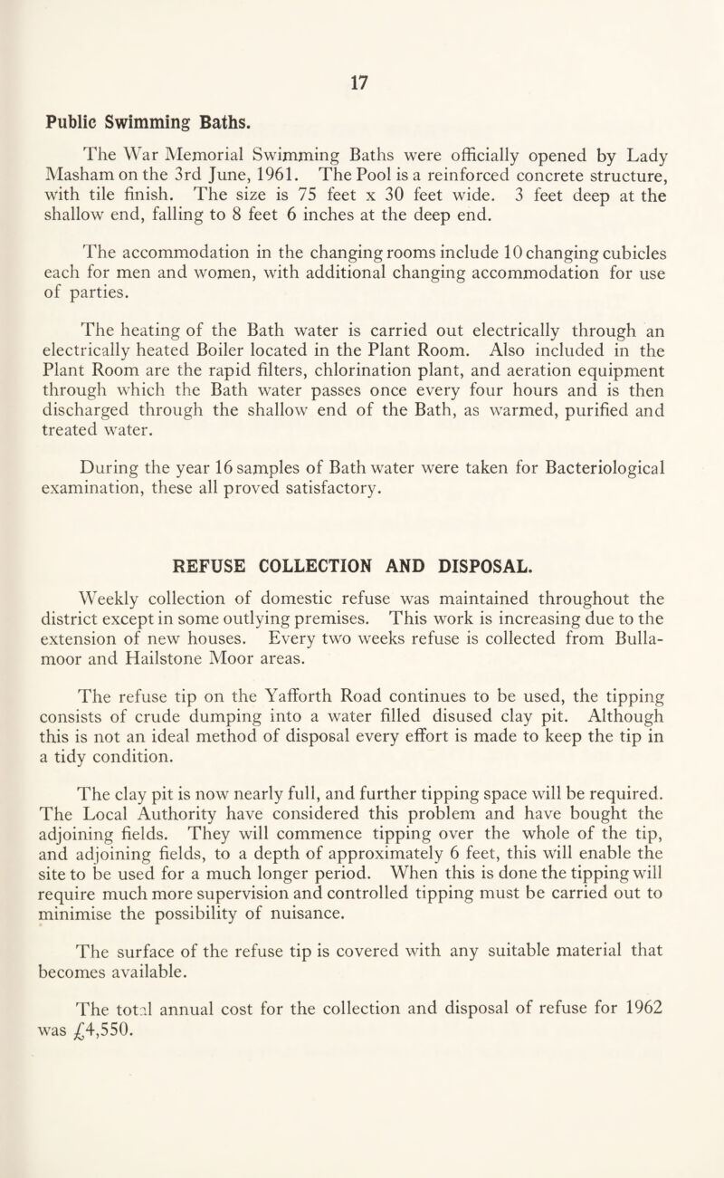 Public Swimming Baths. The War Memorial Swimming Baths were officially opened by Lady Masham on the 3rd June, 1961. The Pool is a reinforced concrete structure, with tile finish. The size is 75 feet x 30 feet wide. 3 feet deep at the shallow end, falling to 8 feet 6 inches at the deep end. The accommodation in the changing rooms include 10 changing cubicles each for men and women, with additional changing accommodation for use of parties. The heating of the Bath water is carried out electrically through an electrically heated Boiler located in the Plant Room. Also included in the Plant Room are the rapid filters, chlorination plant, and aeration equipment through which the Bath water passes once every four hours and is then discharged through the shallow end of the Bath, as warmed, purified and treated water. During the year 16samples of Bathwater were taken for Bacteriological examination, these all proved satisfactory. REFUSE COLLECTION AND DISPOSAL. Weekly collection of domestic refuse was maintained throughout the district except in some outlying premises. This work is increasing due to the extension of new houses. Every two weeks refuse is collected from Bulla- moor and Hailstone Moor areas. The refuse tip on the Yafforth Road continues to be used, the tipping consists of crude dumping into a water filled disused clay pit. Although this is not an ideal method of disposal every effort is made to keep the tip in a tidy condition. The clay pit is now nearly full, and further tipping space will be required. The Local Authority have considered this problem and have bought the adjoining fields. They will commence tipping over the whole of the tip, and adjoining fields, to a depth of approximately 6 feet, this will enable the site to be used for a much longer period. When this is done the tipping will require much more supervision and controlled tipping must be carried out to minimise the possibility of nuisance. The surface of the refuse tip is covered with any suitable material that becomes available. The total annual cost for the collection and disposal of refuse for 1962 was £4,550.