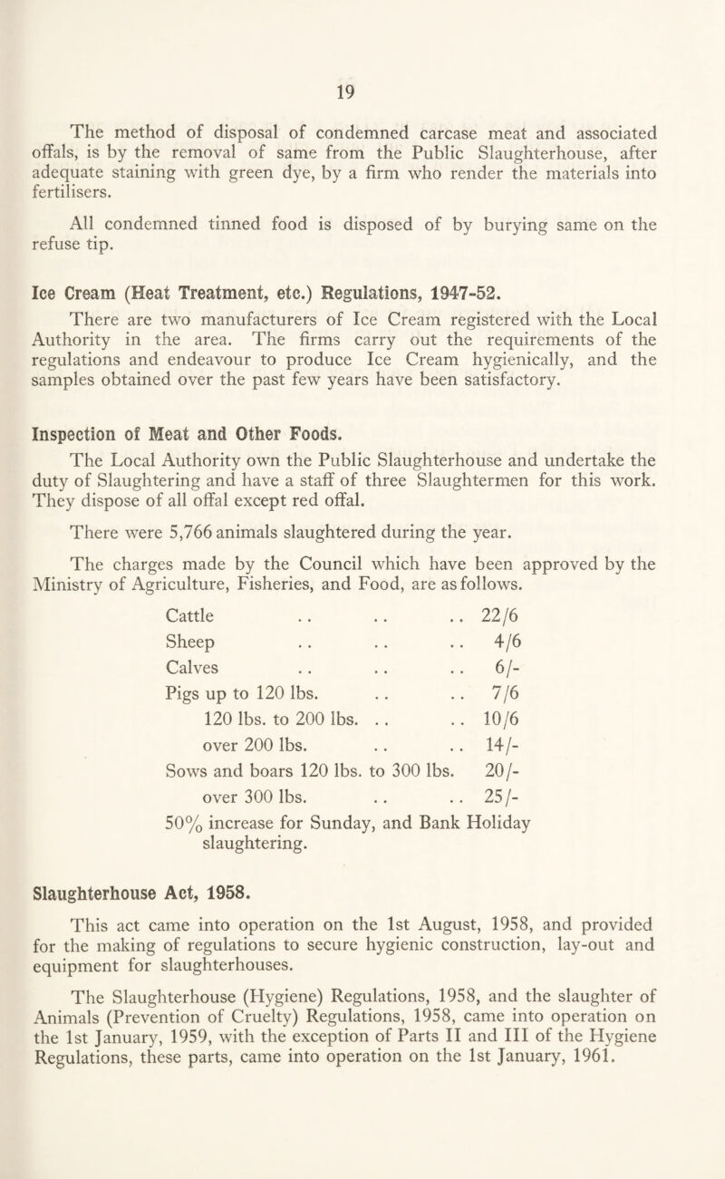 The method of disposal of condemned carcase meat and associated offals, is by the removal of same from the Public Slaughterhouse, after adequate staining with green dye, by a firm who render the materials into fertilisers. All condemned tinned food is disposed of by burying same on the refuse tip. Ice Cream (Heat Treatment, etc.) Regulations, 1947-52. There are two manufacturers of Ice Cream registered with the Local Authority in the area. The firms carry out the requirements of the regulations and endeavour to produce Ice Cream hygienically, and the samples obtained over the past few years have been satisfactory. Inspection of Meat and Other Foods. The Local Authority own the Public Slaughterhouse and undertake the duty of Slaughtering and have a staff of three Slaughtermen for this work. They dispose of all offal except red offal. There were 5,766 animals slaughtered during the year. The charges made by the Council which have been approved by the Ministry of Agriculture, Fisheries, and Food, are as follows. Cattle .. .. .. 22/6 Sheep .. .. .. 4/6 Calves .. .. . . 6/- Pigs up to 120 lbs. . . .. 7/6 120 lbs. to 200 lbs. .. .. 10/6 over 200 lbs. .. .. 14/- Sows and boars 120 lbs. to 300 lbs. 20/- over 300 lbs. .. . . 25 /- 50% increase for Sunday, and Bank Holiday slaughtering. Slaughterhouse Act, 1958. This act came into operation on the 1st August, 1958, and provided for the making of regulations to secure hygienic construction, lay-out and equipment for slaughterhouses. The Slaughterhouse (Hygiene) Regulations, 1958, and the slaughter of Animals (Prevention of Cruelty) Regulations, 1958, came into operation on the 1st January, 1959, with the exception of Parts II and III of the Hygiene Regulations, these parts, came into operation on the 1st January, 1961.
