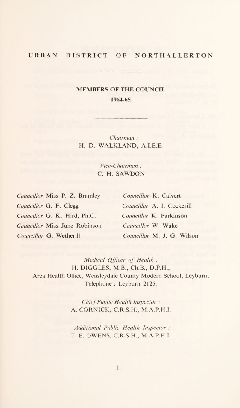 URBAN DISTRICT OF NORTHALLERTON MEMBERS OF THE COUNCIL 1964-65 Chairman : H. D. WALKLAND, A.I.E.E. Vice-Chairman : C. H. SAWDON Councillor Miss P. Z. Bramley Councillor G. F. Clegg Councillor G. K. Hird, Ph.C. Councillor Miss June Robinson Councillor G. Wetherill Councillor K. Calvert Councillor A. I. Cockerill Councillor K. Parkinson Councillor W. Wake Councillor M. J. G. Wilson Medical Officer of Health : H. DIGGLES, M.B., Ch.B., D.P.H., Area Health Office, Wensleydale County Modern School, Leyburn. Telephone : Leyburn 2125. Chief Public Health Inspector : A. CORNICK, C.R.S.H., M.A.P.H.I. Additional Public Health Inspector : T. E. OWENS, C.R.S.H., M.A.P.H.I.