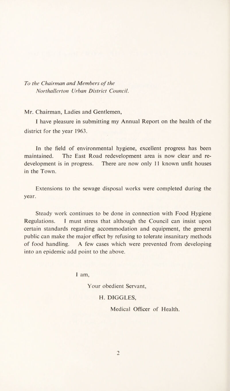 To the Chairman and Members of the Northallerton Urban District Council. Mr. Chairman, Ladies and Gentlemen, I have pleasure in submitting my Annual Report on the health of the district for the year 1963. In the field of environmental hygiene, excellent progress has been maintained. The East Road redevelopment area is now clear and re¬ development is in progress. There are now only 11 known unfit houses in the Town. Extensions to the sewage disposal works were completed during the year. Steady work continues to be done in connection with Food Hygiene Regulations. I must stress that although the Council can insist upon certain standards regarding accommodation and equipment, the general public can make the major effect by refusing to tolerate insanitary methods of food handling. A few cases which were prevented from developing into an epidemic add point to the above. 1 am, Your obedient Servant, H. DIGGLES, Medical Officer of Health.