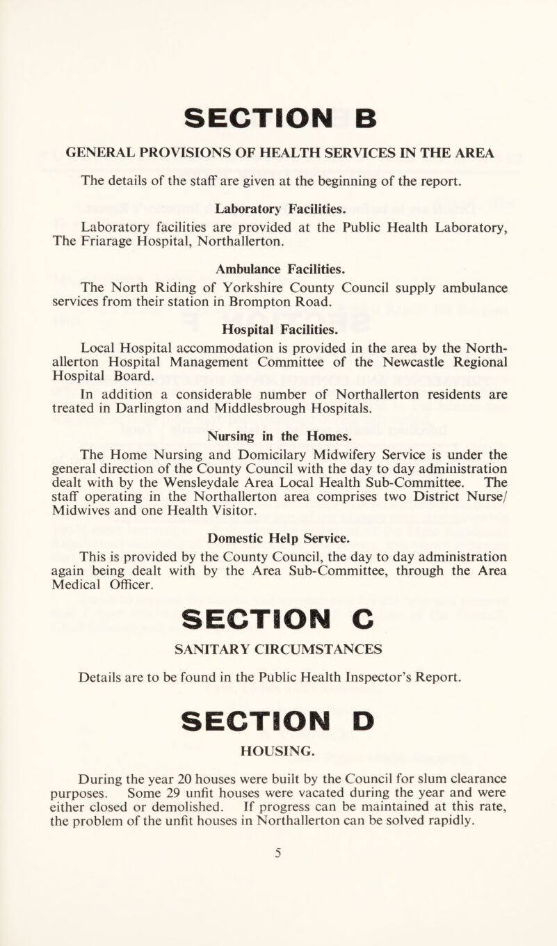 GENERAL PROVISIONS OF HEALTH SERVICES IN THE AREA The details of the staff are given at the beginning of the report. Laboratory Facilities. Laboratory facilities are provided at the Public Health Laboratory, The Friarage Hospital, Northallerton. Ambulance Facilities. The North Riding of Yorkshire County Council supply ambulance services from their station in Brompton Road. Hospital Facilities. Local Hospital accommodation is provided in the area by the North¬ allerton Hospital Management Committee of the Newcastle Regional Hospital Board. In addition a considerable number of Northallerton residents are treated in Darlington and Middlesbrough Hospitals. Nursing in the Homes. The Home Nursing and Domicilary Midwifery Service is under the general direction of the County Council with the day to day administration dealt with by the Wensleydale Area Local Health Sub-Committee. The staff operating in the Northallerton area comprises two District Nurse/ Midwives and one Health Visitor. Domestic Help Service. This is provided by the County Council, the day to day administration again being dealt with by the Area Sub-Committee, through the Area Medical Officer. SECTION C SANITARY CIRCUMSTANCES Details are to be found in the Public Health Inspector’s Report. SECTION D HOUSING. During the year 20 houses were built by the Council for slum clearance purposes. Some 29 unfit houses were vacated during the year and were either closed or demolished. If progress can be maintained at this rate, the problem of the unfit houses in Northallerton can be solved rapidly.