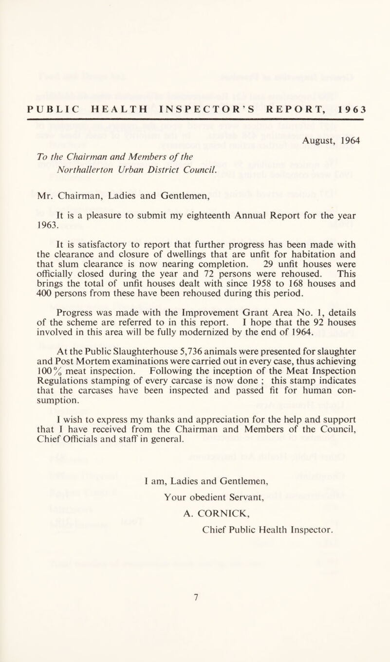 PUBLIC HEALTH INSPECTOR’S REPORT, 1963 August, 1964 To the Chairman and Members of the Northallerton Urban District Council. Mr. Chairman, Ladies and Gentlemen, It is a pleasure to submit my eighteenth Annual Report for the year 1963. It is satisfactory to report that further progress has been made with the clearance and closure of dwellings that are unfit for habitation and that slum clearance is now nearing completion. 29 unfit houses were officially closed during the year and 72 persons were rehoused. This brings the total of unfit houses dealt with since 1958 to 168 houses and 400 persons from these have been rehoused during this period. Progress was made with the Improvement Grant Area No. 1, details of the scheme are referred to in this report. I hope that the 92 houses involved in this area will be fully modernized by the end of 1964. At the Public Slaughterhouse 5,736 animals were presented for slaughter and Post Mortem examinations were carried out in every case, thus achieving 100% meat inspection. Following the inception of the Meat Inspection Regulations stamping of every carcase is now done ; this stamp indicates that the carcases have been inspected and passed fit for human con¬ sumption. I wish to express my thanks and appreciation for the help and support that I have received from the Chairman and Members of the Council, Chief Officials and staff in general. I am, Ladies and Gentlemen, Your obedient Servant, A. CORNICK, Chief Public Health Inspector.