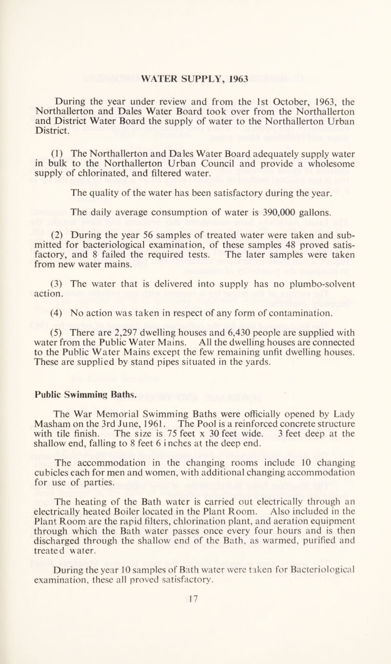 WATER SUPPLY, 1963 During the year under review and from the 1st October, 1963, the Northallerton and Dales Water Board took over from the Northallerton and District Water Board the supply of water to the Northallerton Urban District. (1) The Northallerton and Dales Water Board adequately supply water in bulk to the Northallerton Urban Council and provide a wholesome supply of chlorinated, and filtered water. The quality of the water has been satisfactory during the year. The daily average consumption of water is 390,000 gallons. (2) During the year 56 samples of treated water were taken and sub¬ mitted for bacteriological examination, of these samples 48 proved satis¬ factory, and 8 failed the required tests. The later samples were taken from new water mains. (3) The water that is delivered into supply has no plumbo-solvent action. (4) No action was taken in respect of any form of contamination. (5) There are 2,297 dwelling houses and 6,430 people are supplied with water from the Public Water Mains. All the dwelling houses are connected to the Public Water Mains except the few remaining unfit dwelling houses. These are supplied by stand pipes situated in the yards. Public Swimming Baths. The War Memorial Swimming Baths were officially opened by Lady Masham on the 3rd June, 1961. The Pool is a reinforced concrete structure with tile finish. The size is 75 feet x 30 feet wide. 3 feet deep at the shallow end, falling to 8 feet 6 inches at the deep end. The accommodation in the changing rooms include 10 changing cubicles each for men and women, with additional changing accommodation for use of parties. The heating of the Bath water is carried out electrically through an electrically heated Boiler located in the Plant Room. Also included in the Plant Room are the rapid filters, chlorination plant, and aeration equipment through which the Bath water passes once every four hours and is then discharged through the shallow end of the Bath, as warmed, purified and treated water. During the year 10 samples of Bath water were taken for Bacteriological examination, these all proved satisfactory.