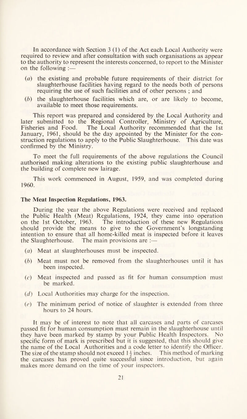 In accordance with Section 3 (1) of the Act each Local Authority were required to review and after consultation with such organisations as appear to the authority to represent the interests concerned, to report to the Minister on the following :— (a) the existing and probable future requirements of their district for slaughterhouse facilities having regard to the needs both of persons requiring the use of such facilities and of other persons ; and (b) the slaughterhouse facilities which are, or are likely to become, available to meet those requirements. This report was prepared and considered by the Local Authority and later submitted to the Regional Controller, Ministry of Agriculture, Fisheries and Food. The Local Authority recommended that the 1st January, 1961, should be the day appointed by the Minister for the con¬ struction regulations to apply to the Public Slaughterhouse. This date was confirmed by the Ministry. To meet the full requirements of the above regulations the Council authorised making alterations to the existing public slaughterhouse and the building of complete new lairage. This work commenced in August, 1959, and was completed during 1960. The Meat Inspection Regulations, 1963. During the year the above Regulations were received and replaced the Public Health (Meat) Regulations, 1924, they came into operation on the 1st October, 1963. The introduction of these new Regulations should provide the means to give to the Government’s longstanding intention to ensure that all home-killed meat is inspected before it leaves the Slaughterhouse. The main provisions are :— (a) Meat at slaughterhouses must be inspected. (b) Meat must not be removed from the slaughterhouses until it has been inspected. (c) Meat inspected and passed as fit for human consumption must be marked. (d) Local Authorities may charge for the inspection. (e) The minimum period of notice of slaughter is extended from three hours to 24 hours. It may be of interest to note that all carcases and parts of carcases passed fit for human consumption must remain in the slaughterhouse until they have been marked by stamp by your Public Health Inspectors. No specific form of mark is prescribed but it is suggested, that this should give the name of the Local Authorities and a code letter to identify the Officer. The size of the stamp should not exceed 1 \ inches. This method of marking the carcases has proved quite successful since introduction, but again makes more demand on the time of your inspectors.