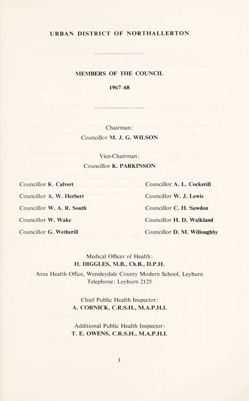 URBAN DISTRICT OF NORTHALLERTON MEMBERS OF THE COUNCIL 1967-68 Chairman: Councillor M. J. G. WILSON Vice-Chairman: Councillor K. PARKINSON Councillor K. Calvert Councillor A. VV. Herbert Councillor W. A. R. South Councillor W. Wake Councillor G. Wetherill Councillor A. L. Cockerill Councillor W. J. Lewis Councillor C. H. Sawdon Councillor H. D. Walkland Councillor D. M. Willoughby Medical Officer of Health: H. DIGGLES, M.B., Ch.B., D.P.H. Area Health Office, Wensleydale County Modern School, Leyburn Telephone: Leyburn 2125 Chief Public Health Inspector: A. CORNICK, C.R.S.H., M.A.P.H.I. Additional Public Health Inspector: T. E. OWENS, C.R.S.H., M.A.P.H.I.