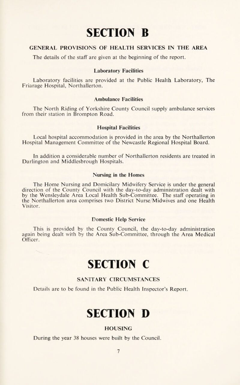 GENERAL PROVISIONS OF HEALTH SERVICES IN THE AREA The details of the staff are given at the beginning of the report. Laboratory Facilities Laboratory facilities are provided at the Public Health Laboratory, The Friarage Hospital, Northallerton. Ambulance Facilities The North Riding of Yorkshire County Council supply ambulance services from their station in Brompton Road. Hospital Facilities Local hospital accommodation is provided in the area by the Northallerton Hospital Management Committee of the Newcastle Regional Hospital Board. In addition a considerable number of Northallerton residents are treated in Darlington and Middlesbrough Hospitals. Nursing in the Homes The Home Nursing and Domicilary Midwifery Service is under the general direction of the County Council with the day-to-day administration dealt with by the Wensleydale Area Local Health Sub-Committee. The staff operating in the Northallerton area comprises two District Nurse/Midwives and one Health Visitor. Domestic Help Service This is provided by the County Council, the day-to-day administration again being dealt with by the Area Sub-Committee, through the Area Medical Officer. SECTION C SANITARY CIRCUMSTANCES Details are to be found in the Public Health Inspector’s Report. SECTION D HOUSING During the year 38 houses were built by the Council.