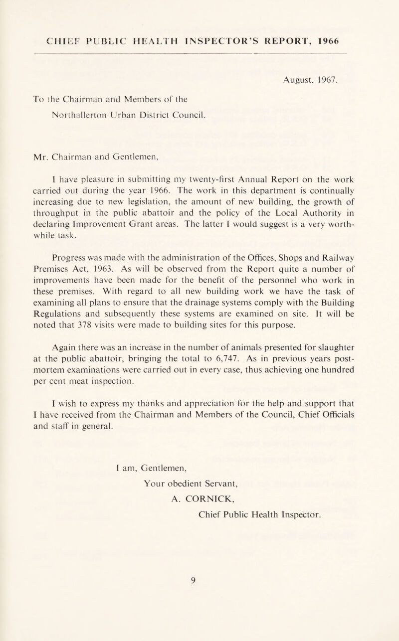 CHIEF PUBLIC HEALTH INSPECTOR S REPORT, 1966 August, 1967. To the Chairman and Members of the Northallerton Urban District Council. Mr. Chairman and Gentlemen, 1 have pleasure in submitting my twenty-first Annual Report on the work carried out during the year 1966. The work in this department is continually increasing due to new legislation, the amount of new building, the growth of throughput in the public abattoir and the policy of the Local Authority in declaring Improvement Grant areas. The latter I would suggest is a very worth¬ while task. Progress was made with the administration of the Offices, Shops and Railway Premises Act, 1963. As will be observed from the Report quite a number of improvements have been made for the benefit of the personnel who work in these premises. With regard to all new building work we have the task of examining all plans to ensure that the drainage systems comply with the Building Regulations and subsequently these systems are examined on site. It will be noted that 378 visits were made to building sites for this purpose. Again there was an increase in the number of animals presented for slaughter at the public abattoir, bringing the total to 6,747. As in previous years post¬ mortem examinations were carried out in every case, thus achieving one hundred per cent meat inspection. I wish to express my thanks and appreciation for the help and support that I have received from the Chairman and Members of the Council, Chief Officials and staff in general. I am, Gentlemen, Your obedient Servant, A. CORNICK, Chief Public Health Inspector.