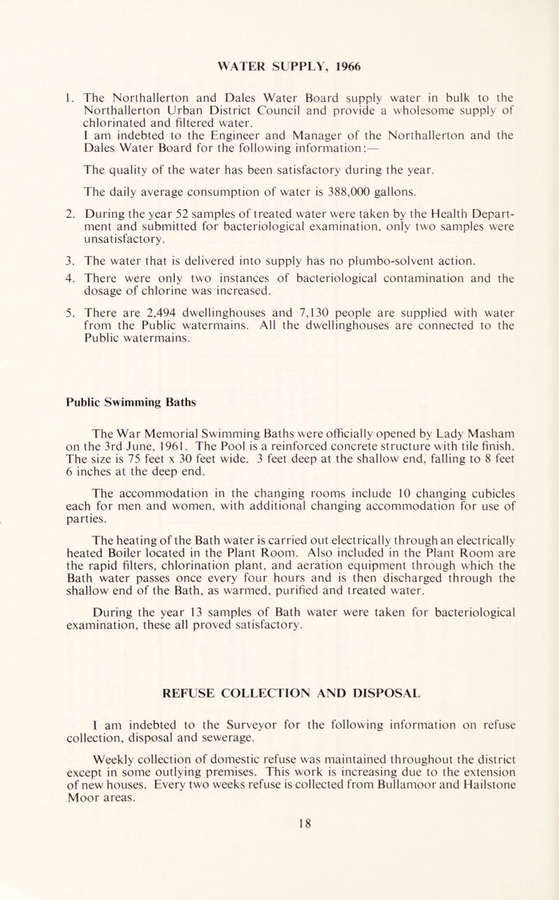 WATER SUPPLY, 1966 1. The Northallerton and Dales Water Board supply water in bulk to the Northallerton Urban District Council and provide a wholesome supply of chlorinated and filtered water. 1 am indebted to the Engineer and Manager of the Northallerton and the Dales Water Board for the following information:— The quality of the water has been satisfactory during the year. The daily average consumption of water is 388.000 gallons. 2. During the year 52 samples of treated water were taken by the Health Depart¬ ment and submitted for bacteriological examination, only two samples were unsatisfactory. 3. The water that is delivered into supply has no plumbo-solvent action. 4. There were only two instances of bacteriological contamination and the dosage of chlorine was increased. 5. There are 2,494 dwellinghouses and 7,130 people are supplied with water from the Public watermains. All the dwellinghouses are connected to the Public watermains. Public Swimming Baths The War Memorial Swimming Baths were officially opened by Lady Masham on the 3rd June, 1961. The Pool is a reinforced concrete structure with tile finish. The size is 75 feet x 30 feet wide. 3 feet deep at the shallow end, falling to 8 feet 6 inches at the deep end. The accommodation in the changing rooms include 10 changing cubicles each for men and women, with additional changing accommodation for use of parties. The heating of the Bath water is carried out electrically through an electrically heated Boiler located in the Plant Room. Also included in the Plant Room are the rapid filters, chlorination plant, and aeration equipment through which the Bath water passes once every four hours and is then discharged through the shallow end of the Bath, as warmed, purified and treated water. During the year 13 samples of Bath water were taken for bacteriological examination, these all proved satisfactory. REFUSE COLLECTION AND DISPOSAL l am indebted to the Surveyor for the following information on refuse collection, disposal and sewerage. Weekly collection of domestic refuse was maintained throughout the district except in some outlying premises. This work is increasing due to the extension of new houses. Every two weeks refuse is collected from Bullamoor and Hailstone Moor areas.