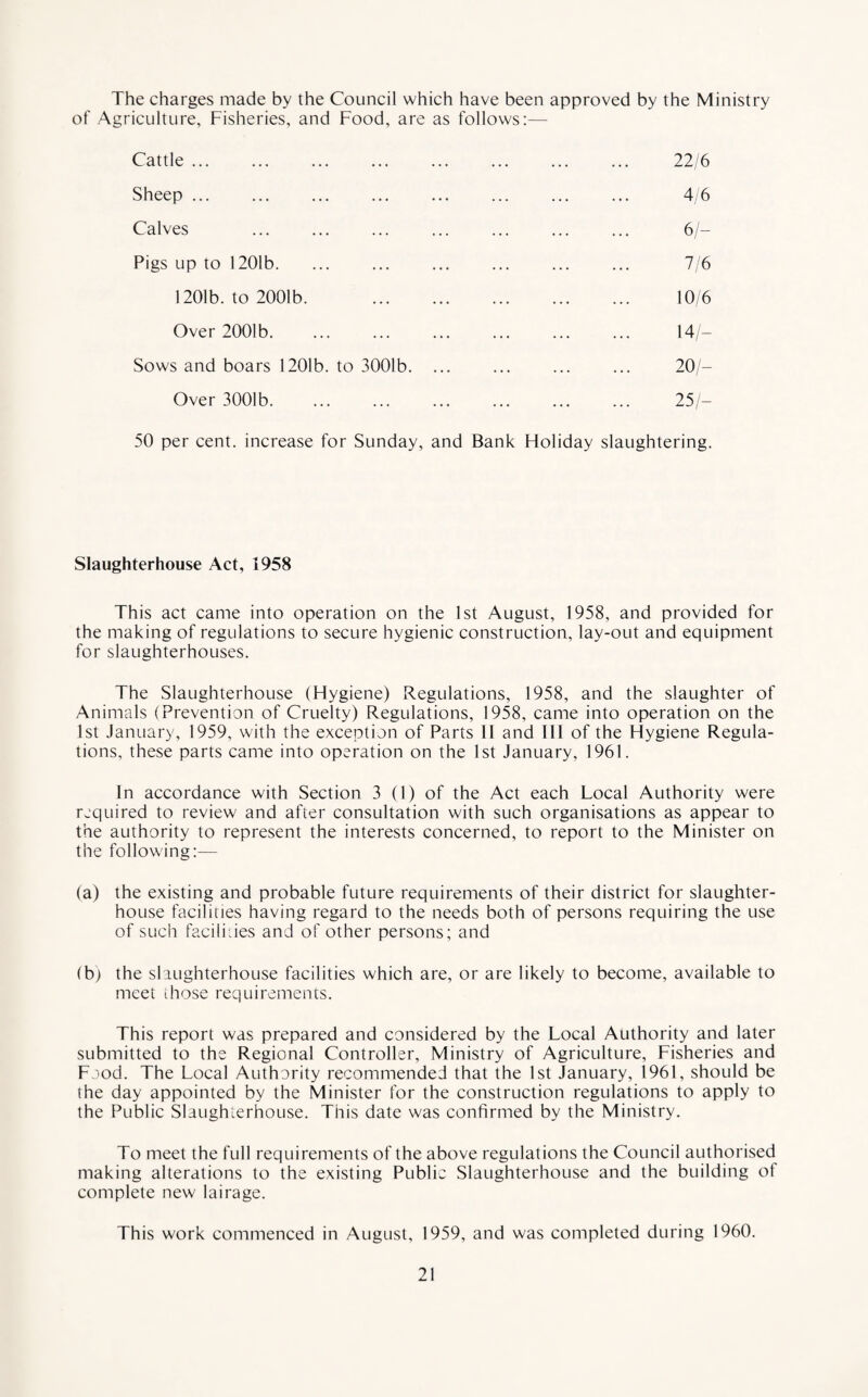 The charges made by the Council which have been approved by the Ministry of Agriculture, Fisheries, and Food, are as follows:— Cattle. 22/6 Sheep ... ... ... ... ... ... ... ... 4/6 Calves ... ... ... ... ... ... ... 6/- Pigs up to 1201b. ... ... ... ... ... ... 7/6 1201b. to 2001b. . 10/6 Over 2001b. ... ... ... ... ... ... 14/- Sows and boars 1201b. to 3001b. ... ... ... ... 20/— Over 3001b. ... ... ... ... ... ... 25/— 50 per cent, increase for Sunday, and Bank Holiday slaughtering. Slaughterhouse Act, 1958 This act came into operation on the 1st August, 1958, and provided for the making of regulations to secure hygienic construction, lay-out and equipment for slaughterhouses. The Slaughterhouse (Hygiene) Regulations, 1958, and the slaughter of Animals (Prevention of Cruelty) Regulations, 1958, came into operation on the 1st January, 1959, with the exception of Parts II and III of the Hygiene Regula¬ tions, these parts came into operation on the 1st January, 1961. In accordance with Section 3 (1) of the Act each Local Authority were required to review and after consultation with such organisations as appear to the authority to represent the interests concerned, to report to the Minister on the following:— (a) the existing and probable future requirements of their district for slaughter¬ house facilities having regard to the needs both of persons requiring the use of such facilities and of other persons; and (b) the slaughterhouse facilities which are, or are likely to become, available to meet those requirements. This report was prepared and considered by the Local Authority and later submitted to the Regional Controller, Ministry of Agriculture, Fisheries and Food. The Local Authority recommended that the 1st January, 1961, should be the day appointed by the Minister for the construction regulations to apply to the Public Slaughterhouse. This date was confirmed by the Ministry. To meet the full requirements of the above regulations the Council authorised making alterations to the existing Public Slaughterhouse and the building of complete new lairage. This work commenced in August, 1959, and was completed during 1960.