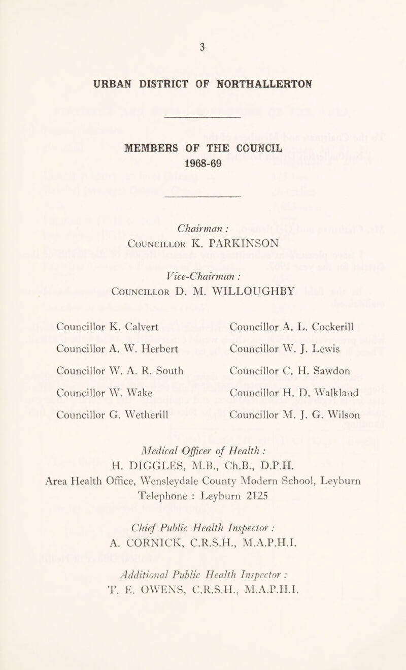 URBAN DISTRICT OF NORTHALLERTON MEMBERS OF THE COUNCIL 1968-69 Chairman : Councillor K. PARKINSON Vice-Chairman : Councillor D. M. WILLOUGHBY Councillor K. Calvert Councillor A. W. Herbert Councillor W. A, R. South Councillor W. Wake Councillor G. Wetherill Councillor A. L. Cockerill Councillor W. J. Lewis Councillor C. H. Sawdon Councillor H. D. Walkland Councillor M. J. G. Wilson Medical Officer of Health : H. DIGGLES, M.B., Ch.B., D.P.H. Area Health Office, Wensleydale County Modern School, Leyburn Telephone : Leyburn 2125 Chief Public Health Inspector : A. CORNICK, C.R.S.H., M.A.P.H.I. Additional Public Health Inspector : T. E. OWENS, C.R.S.H., M.A.P.H.I.