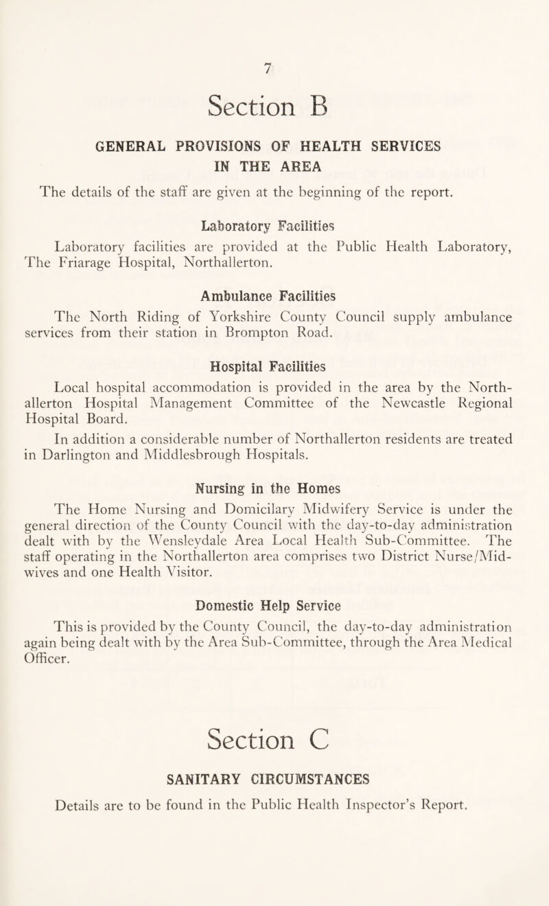 Section B GENERAL PROVISIONS OF HEALTH SERVICES IN THE AREA The details of the staff are given at the beginning of the report. Laboratory Facilities Laboratory facilities are provided at the Public Health Laboratory, The Friarage Hospital, Northallerton. Ambulance Facilities The North Riding of Yorkshire County Council supply ambulance services from their station in Brompton Road. Hospital Facilities Local hospital accommodation is provided in the area by the North¬ allerton Hospital Management Committee of the Newcastle Regional Hospital Board. In addition a considerable number of Northallerton residents are treated in Darlington and Middlesbrough Hospitals. Nursing in the Homes The Home Nursing and Domicilary Midwifery Service is under the general direction of the County Council with the day-to-day administration dealt with by the Wensleydale Area Local Health Sub-Committee. The staff operating in the Northallerton area comprises two District Nurse/Mid¬ wives and one Health Visitor. Domestic Help Service This is provided by the County Council, the day-to-day administration again being dealt with by the Area Sub-Committee, through the Area Medical Officer. Section C SANITARY CIRCUMSTANCES Details are to be found in the Public Health Inspector’s Report.