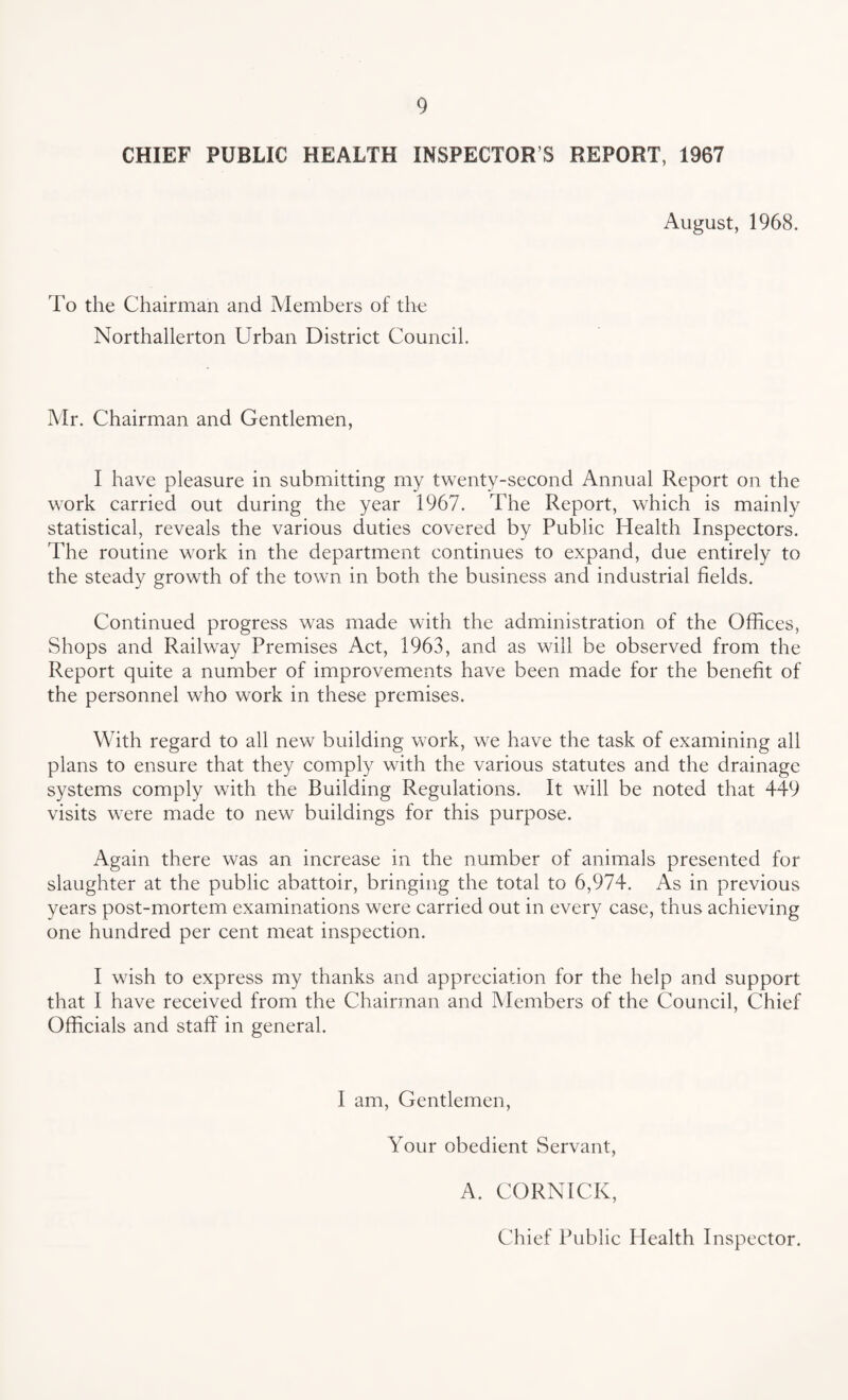 CHIEF PUBLIC HEALTH INSPECTOR S REPORT, 1967 August, 1968. To the Chairman and Members of the Northallerton Urban District Council. Mr. Chairman and Gentlemen, I have pleasure in submitting my twenty-second Annual Report on the work carried out during the year 1967. The Report, which is mainly statistical, reveals the various duties covered by Public Health Inspectors. The routine work in the department continues to expand, due entirely to the steady growth of the town in both the business and industrial fields. Continued progress was made with the administration of the Offices, Shops and Railway Premises Act, 1963, and as will be observed from the Report quite a number of improvements have been made for the benefit of the personnel who work in these premises. With regard to all new building work, we have the task of examining all plans to ensure that they comply with the various statutes and the drainage systems comply with the Building Regulations. It will be noted that 449 visits were made to new buildings for this purpose. Again there was an increase in the number of animals presented for slaughter at the public abattoir, bringing the total to 6,974. As in previous years post-mortem examinations were carried out in every case, thus achieving one hundred per cent meat inspection. I wish to express my thanks and appreciation for the help and support that I have received from the Chairman and Members of the Council, Chief Officials and staff in general. I am, Gentlemen, Your obedient Servant, A. CORNICK, Chief Public Health Inspector.