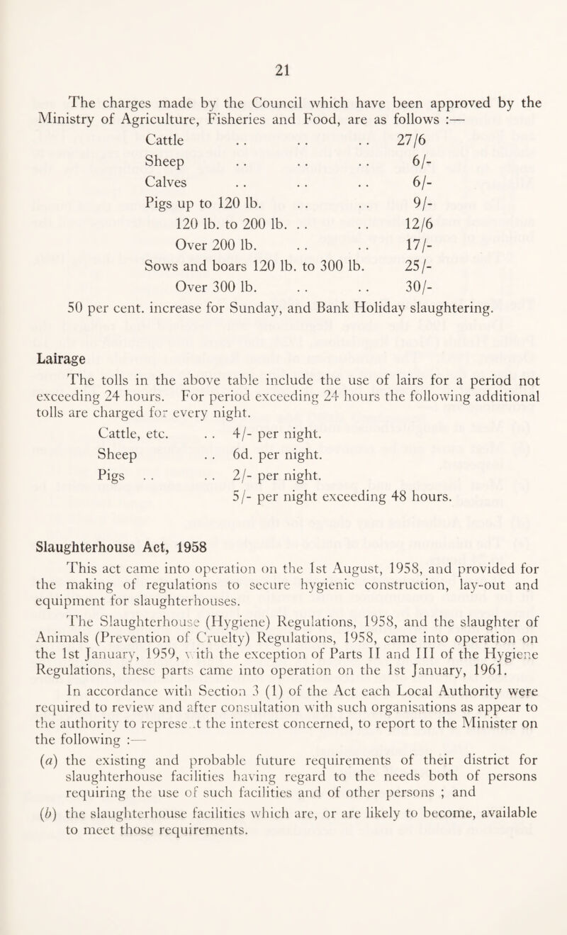 The charges made by the Council which have been approved by the Ministry of Agriculture, Fisheries and Food, are as follows :— Cattle 27/6 Sheep 6/- Calves 6/- Pigs up to 120 lb. 9/- 120 lb. to 200 lb. . . 12/6 Over 200 lb. 17/- Sows and boars 120 lb. to 300 lb. 25/- Over 300 lb. « • 30/- 50 per cent, increase for Sunday, and Bank Holiday slaughtering. Lairage The tolls in the above table include the use of lairs for a period not exceeding 24 hours. For period exceeding 24 hours the following additional tolls are charged for every night. Cattle, etc. . . 4/- per night. Sheep . . 6d. per night. Pigs . . . . 2/- per night. 5/- per night exceeding 48 hours. Slaughterhouse Act, 1958 This act came into operation on the 1st August, 1958, and provided for the making of regulations to secure hygienic construction, lay-out and equipment for slaughterhouses. The Slaughterhouse (Hygiene) Regulations, 1958, and the slaughter of Animals (Prevention of Cruelty) Regulations, 1958, came into operation on the 1st January, 1959, \ ith the exception of Parts II and III of the Hygiene Regulations, these parts came into operation on the 1st January, 1961. In accordance with Section 3 (1) of the Act each Local Authority were required to review and after consultation with such organisations as appear to the authority to represe .t the interest concerned, to report to the Minister on the following :— (a) the existing and probable future requirements of their district for slaughterhouse facilities having regard to the needs both of persons requiring the use of such facilities and of other persons ; and (b) the slaughterhouse facilities which are, or are likely to become, available to meet those requirements.