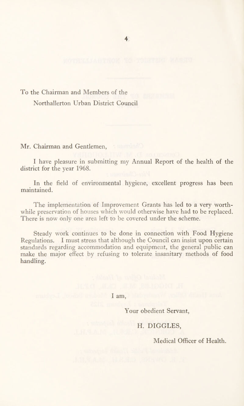 To the Chairman and Members of the Northallerton Urban District Council Mr. Chairman and Gentlemen, I have pleasure in submitting my Annual Report of the health of the district for the year 1968. In the field of environmental hygiene, excellent progress has been maintained. The implementation of Improvement Grants has led to a very worth¬ while preservation of houses which would otherwise have had to be replaced. There is now only one area left to be covered under the scheme. Steady work continues to be done in connection with Food Hygiene Regulations. I must stress that although the Council can insist upon certain standards regarding accommodation and equipment, the general public can make the major effect by refusing to tolerate insanitary methods of food handling. I am, Your obedient Servant, H. DIGGLES, Medical Officer of Health.